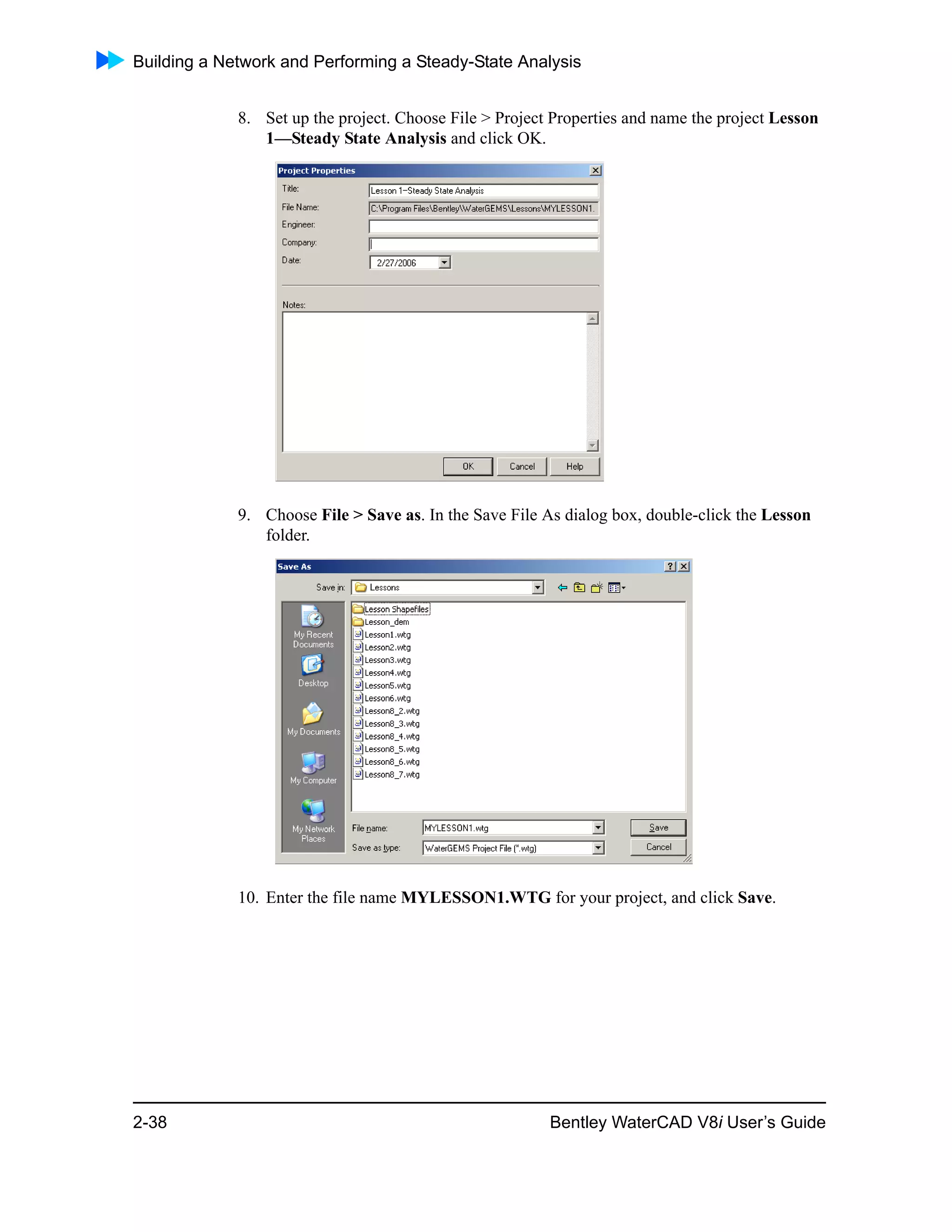 Building a Network and Performing a Steady-State Analysis
2-38 Bentley WaterCAD V8i User’s Guide
8. Set up the project. Choose File > Project Properties and name the project Lesson
1—Steady State Analysis and click OK.
9. Choose File > Save as. In the Save File As dialog box, double-click the Lesson
folder.
10. Enter the file name MYLESSON1.WTG for your project, and click Save.
 