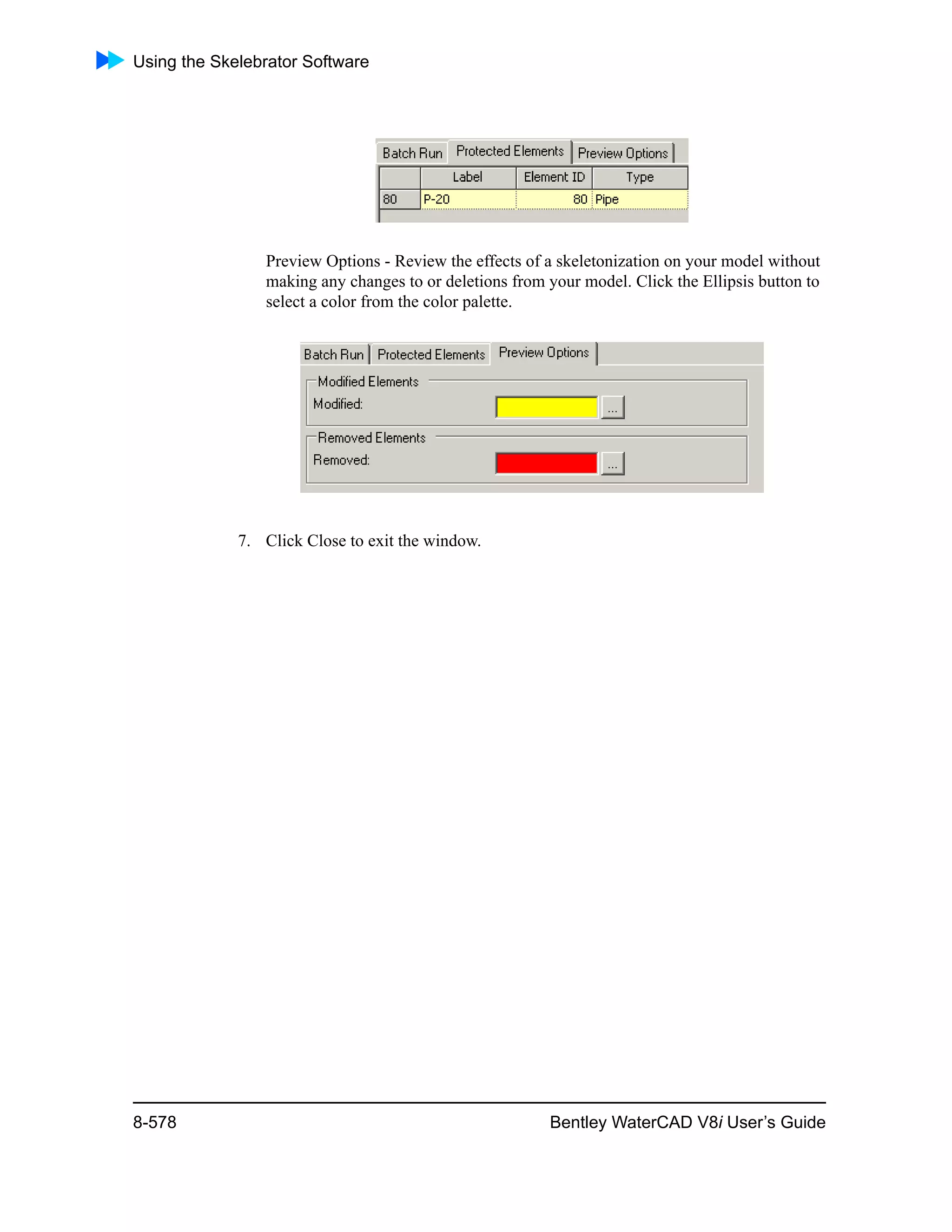 Using the Skelebrator Software
8-578 Bentley WaterCAD V8i User’s Guide
Preview Options - Review the effects of a skeletonization on your model without
making any changes to or deletions from your model. Click the Ellipsis button to
select a color from the color palette.
7. Click Close to exit the window.
 