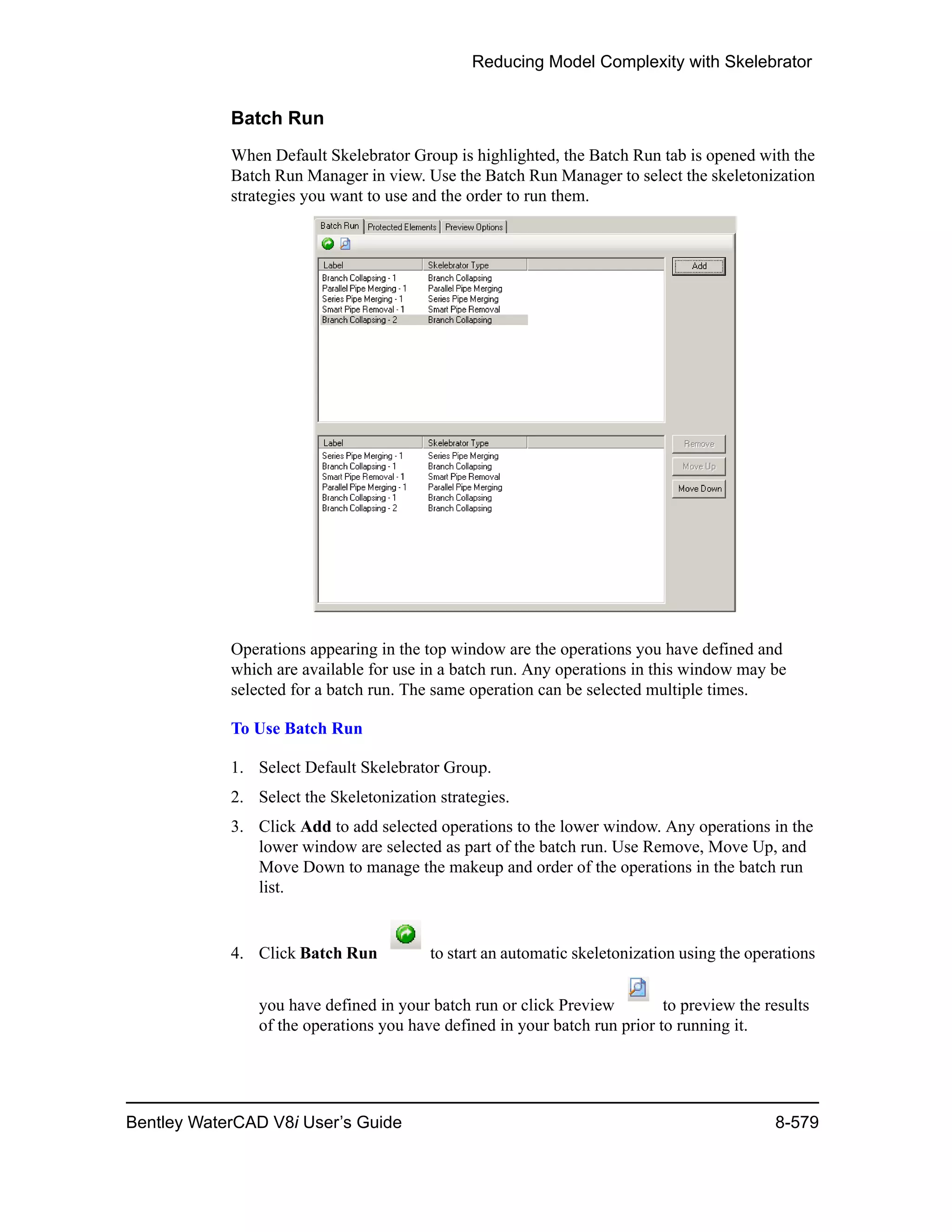 Reducing Model Complexity with Skelebrator
Bentley WaterCAD V8i User’s Guide 8-579
Batch Run
When Default Skelebrator Group is highlighted, the Batch Run tab is opened with the
Batch Run Manager in view. Use the Batch Run Manager to select the skeletonization
strategies you want to use and the order to run them.
Operations appearing in the top window are the operations you have defined and
which are available for use in a batch run. Any operations in this window may be
selected for a batch run. The same operation can be selected multiple times.
To Use Batch Run
1. Select Default Skelebrator Group.
2. Select the Skeletonization strategies.
3. Click Add to add selected operations to the lower window. Any operations in the
lower window are selected as part of the batch run. Use Remove, Move Up, and
Move Down to manage the makeup and order of the operations in the batch run
list.
4. Click Batch Run to start an automatic skeletonization using the operations
you have defined in your batch run or click Preview to preview the results
of the operations you have defined in your batch run prior to running it.
 