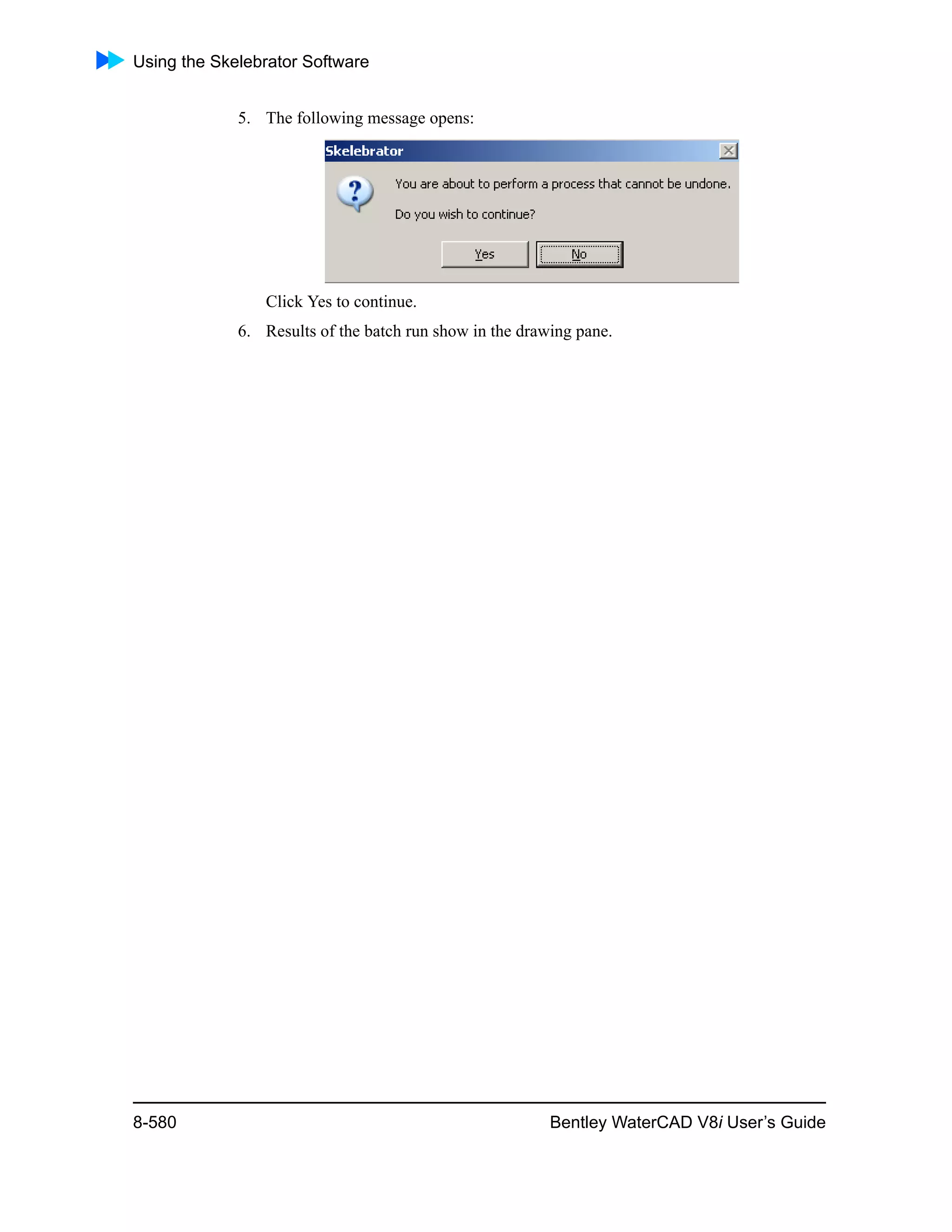 Using the Skelebrator Software
8-580 Bentley WaterCAD V8i User’s Guide
5. The following message opens:
Click Yes to continue.
6. Results of the batch run show in the drawing pane.
 
