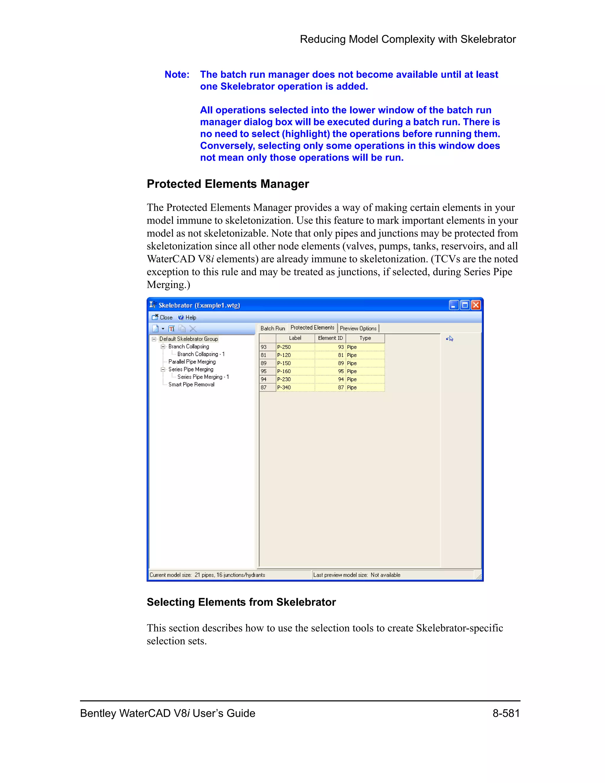 Reducing Model Complexity with Skelebrator
Bentley WaterCAD V8i User’s Guide 8-581
Note: The batch run manager does not become available until at least
one Skelebrator operation is added.
All operations selected into the lower window of the batch run
manager dialog box will be executed during a batch run. There is
no need to select (highlight) the operations before running them.
Conversely, selecting only some operations in this window does
not mean only those operations will be run.
Protected Elements Manager
The Protected Elements Manager provides a way of making certain elements in your
model immune to skeletonization. Use this feature to mark important elements in your
model as not skeletonizable. Note that only pipes and junctions may be protected from
skeletonization since all other node elements (valves, pumps, tanks, reservoirs, and all
WaterCAD V8i elements) are already immune to skeletonization. (TCVs are the noted
exception to this rule and may be treated as junctions, if selected, during Series Pipe
Merging.)
Selecting Elements from Skelebrator
This section describes how to use the selection tools to create Skelebrator-specific
selection sets.
 