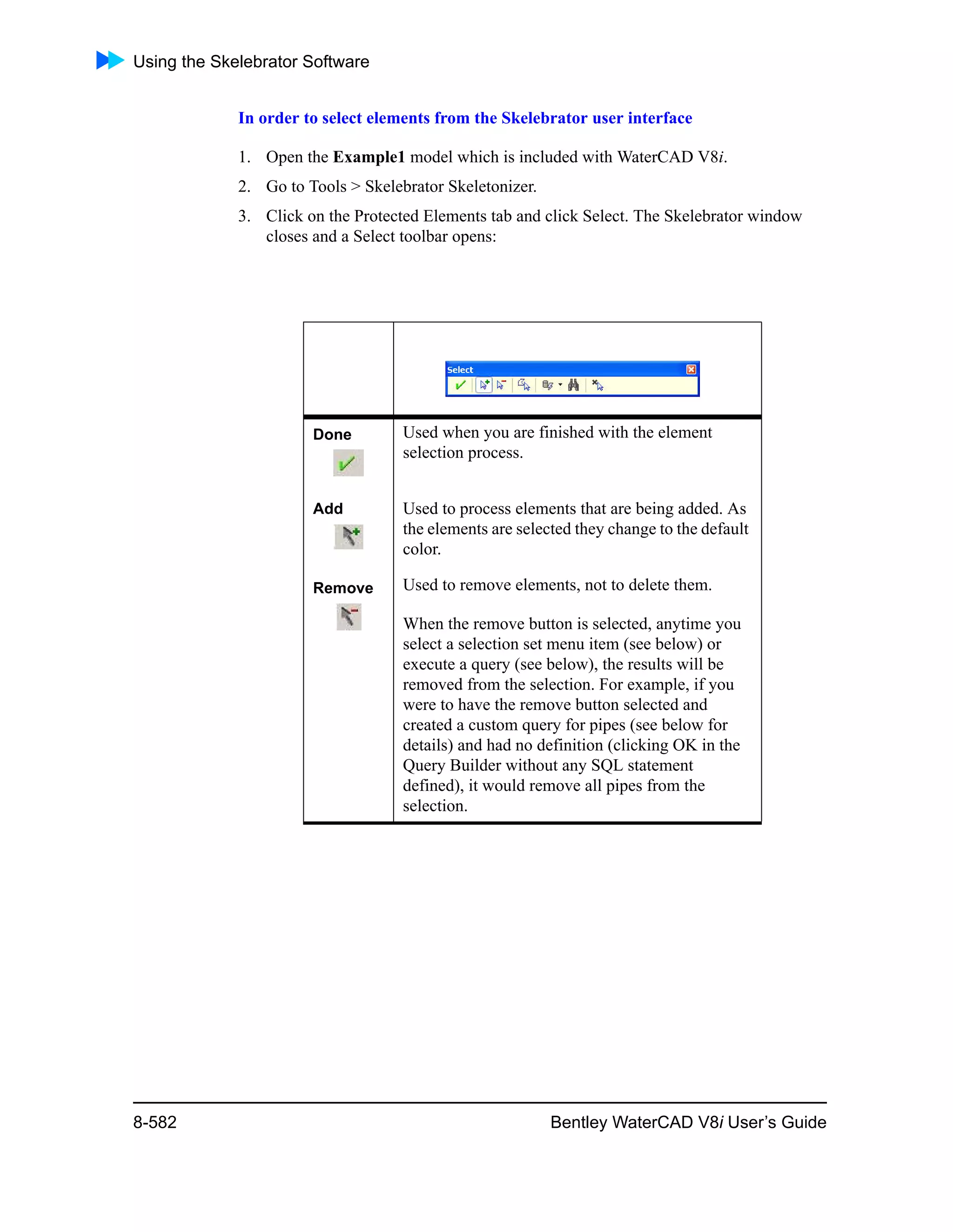 Using the Skelebrator Software
8-582 Bentley WaterCAD V8i User’s Guide
In order to select elements from the Skelebrator user interface
1. Open the Example1 model which is included with WaterCAD V8i.
2. Go to Tools > Skelebrator Skeletonizer.
3. Click on the Protected Elements tab and click Select. The Skelebrator window
closes and a Select toolbar opens:
Done Used when you are finished with the element
selection process.
Add Used to process elements that are being added. As
the elements are selected they change to the default
color.
Remove Used to remove elements, not to delete them.
When the remove button is selected, anytime you
select a selection set menu item (see below) or
execute a query (see below), the results will be
removed from the selection. For example, if you
were to have the remove button selected and
created a custom query for pipes (see below for
details) and had no definition (clicking OK in the
Query Builder without any SQL statement
defined), it would remove all pipes from the
selection.
 