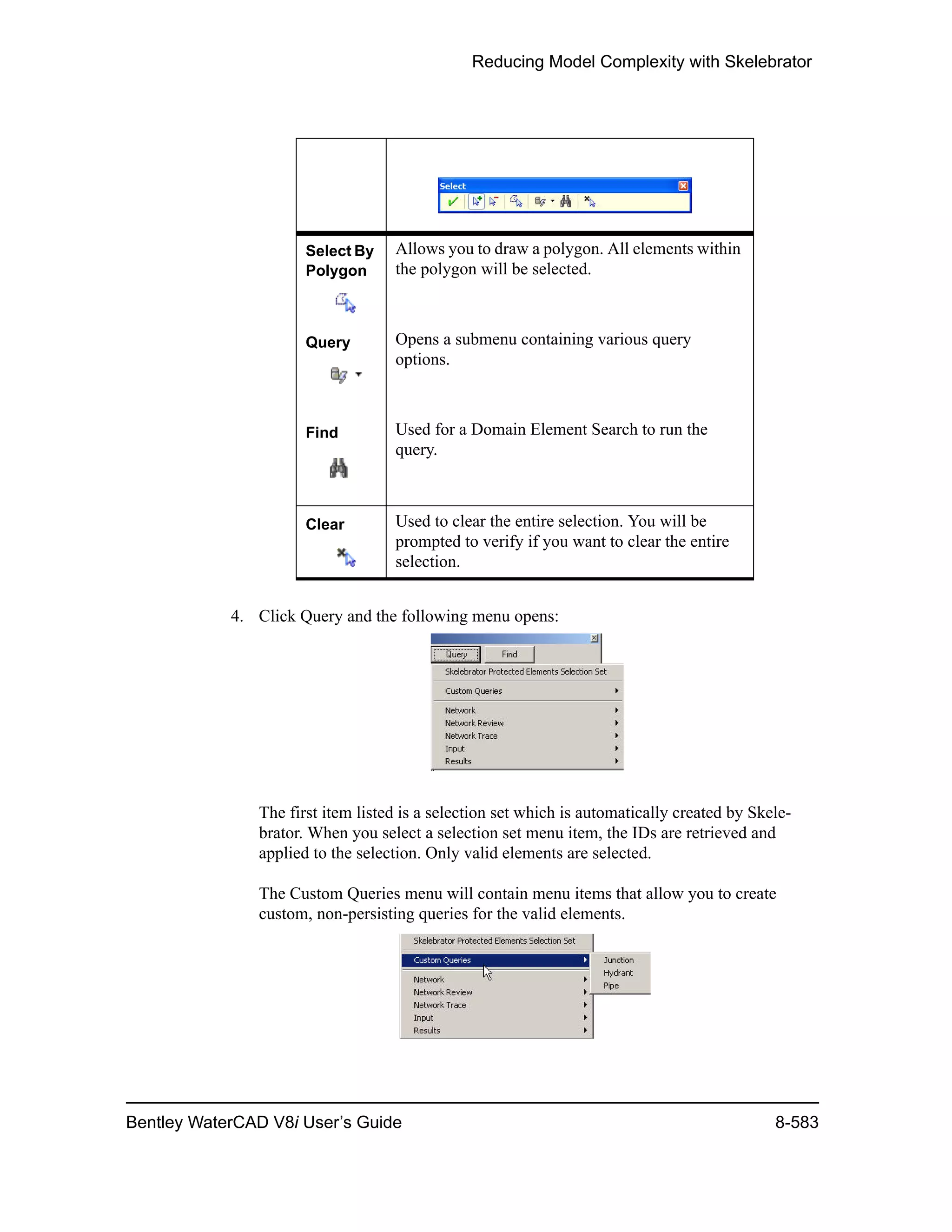 Reducing Model Complexity with Skelebrator
Bentley WaterCAD V8i User’s Guide 8-583
4. Click Query and the following menu opens:
The first item listed is a selection set which is automatically created by Skele-
brator. When you select a selection set menu item, the IDs are retrieved and
applied to the selection. Only valid elements are selected.
The Custom Queries menu will contain menu items that allow you to create
custom, non-persisting queries for the valid elements.
Select By
Polygon
Allows you to draw a polygon. All elements within
the polygon will be selected.
Query Opens a submenu containing various query
options.
Find Used for a Domain Element Search to run the
query.
Clear Used to clear the entire selection. You will be
prompted to verify if you want to clear the entire
selection.
 
