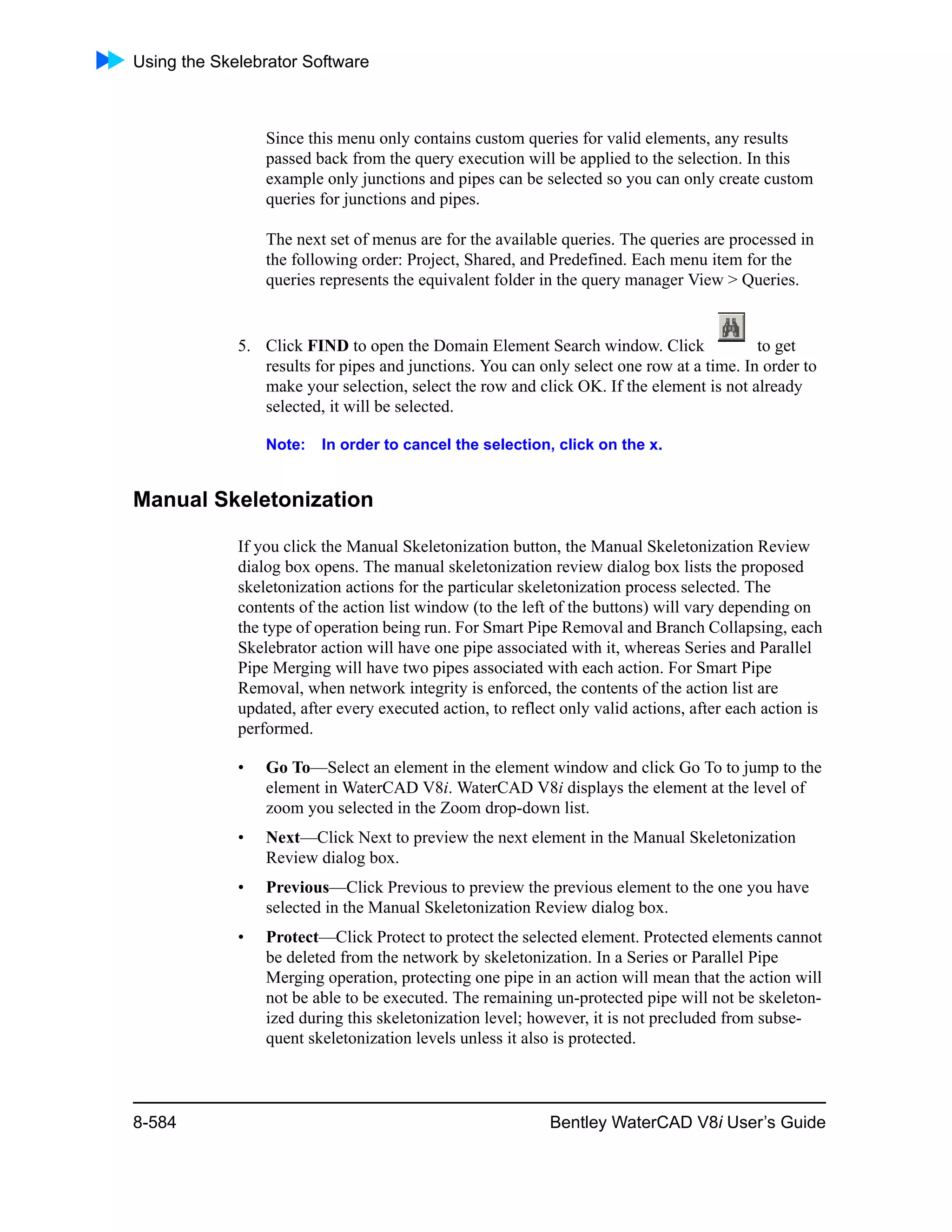 Using the Skelebrator Software
8-584 Bentley WaterCAD V8i User’s Guide
Since this menu only contains custom queries for valid elements, any results
passed back from the query execution will be applied to the selection. In this
example only junctions and pipes can be selected so you can only create custom
queries for junctions and pipes.
The next set of menus are for the available queries. The queries are processed in
the following order: Project, Shared, and Predefined. Each menu item for the
queries represents the equivalent folder in the query manager View > Queries.
5. Click FIND to open the Domain Element Search window. Click to get
results for pipes and junctions. You can only select one row at a time. In order to
make your selection, select the row and click OK. If the element is not already
selected, it will be selected.
Note: In order to cancel the selection, click on the x.
Manual Skeletonization
If you click the Manual Skeletonization button, the Manual Skeletonization Review
dialog box opens. The manual skeletonization review dialog box lists the proposed
skeletonization actions for the particular skeletonization process selected. The
contents of the action list window (to the left of the buttons) will vary depending on
the type of operation being run. For Smart Pipe Removal and Branch Collapsing, each
Skelebrator action will have one pipe associated with it, whereas Series and Parallel
Pipe Merging will have two pipes associated with each action. For Smart Pipe
Removal, when network integrity is enforced, the contents of the action list are
updated, after every executed action, to reflect only valid actions, after each action is
performed.
• Go To—Select an element in the element window and click Go To to jump to the
element in WaterCAD V8i. WaterCAD V8i displays the element at the level of
zoom you selected in the Zoom drop-down list.
• Next—Click Next to preview the next element in the Manual Skeletonization
Review dialog box.
• Previous—Click Previous to preview the previous element to the one you have
selected in the Manual Skeletonization Review dialog box.
• Protect—Click Protect to protect the selected element. Protected elements cannot
be deleted from the network by skeletonization. In a Series or Parallel Pipe
Merging operation, protecting one pipe in an action will mean that the action will
not be able to be executed. The remaining un-protected pipe will not be skeleton-
ized during this skeletonization level; however, it is not precluded from subse-
quent skeletonization levels unless it also is protected.
 