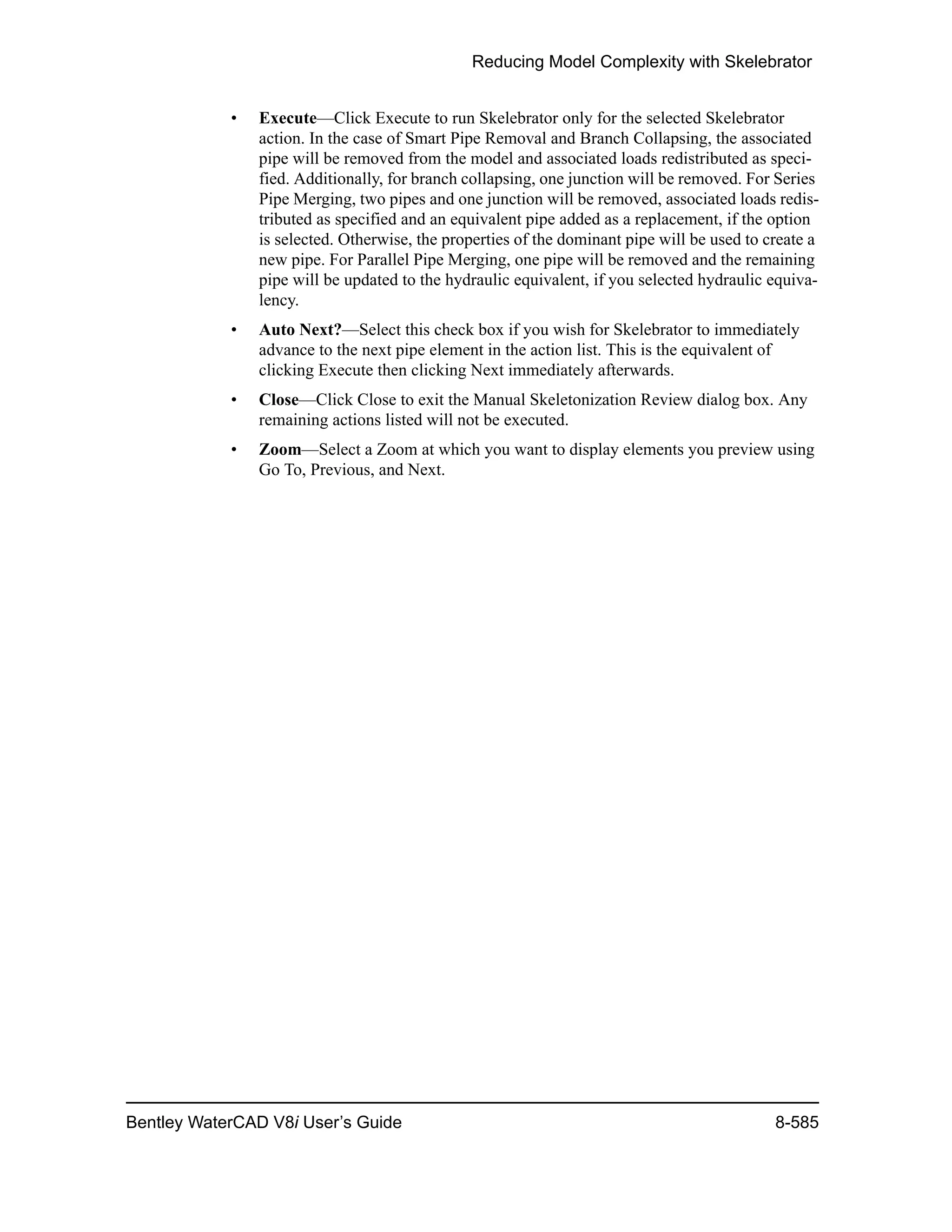 Reducing Model Complexity with Skelebrator
Bentley WaterCAD V8i User’s Guide 8-585
• Execute—Click Execute to run Skelebrator only for the selected Skelebrator
action. In the case of Smart Pipe Removal and Branch Collapsing, the associated
pipe will be removed from the model and associated loads redistributed as speci-
fied. Additionally, for branch collapsing, one junction will be removed. For Series
Pipe Merging, two pipes and one junction will be removed, associated loads redis-
tributed as specified and an equivalent pipe added as a replacement, if the option
is selected. Otherwise, the properties of the dominant pipe will be used to create a
new pipe. For Parallel Pipe Merging, one pipe will be removed and the remaining
pipe will be updated to the hydraulic equivalent, if you selected hydraulic equiva-
lency.
• Auto Next?—Select this check box if you wish for Skelebrator to immediately
advance to the next pipe element in the action list. This is the equivalent of
clicking Execute then clicking Next immediately afterwards.
• Close—Click Close to exit the Manual Skeletonization Review dialog box. Any
remaining actions listed will not be executed.
• Zoom—Select a Zoom at which you want to display elements you preview using
Go To, Previous, and Next.
 