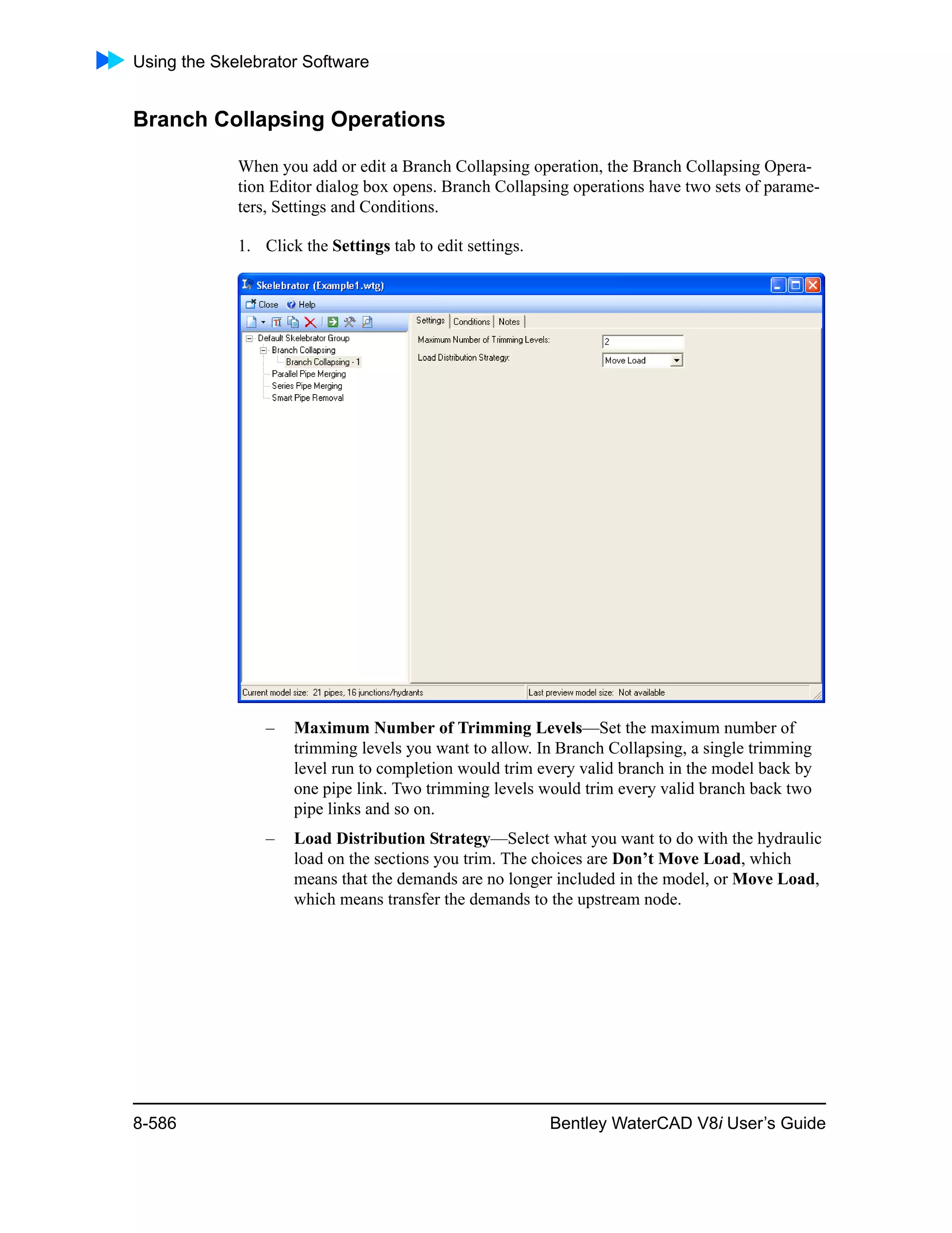 Using the Skelebrator Software
8-586 Bentley WaterCAD V8i User’s Guide
Branch Collapsing Operations
When you add or edit a Branch Collapsing operation, the Branch Collapsing Opera-
tion Editor dialog box opens. Branch Collapsing operations have two sets of parame-
ters, Settings and Conditions.
1. Click the Settings tab to edit settings.
– Maximum Number of Trimming Levels—Set the maximum number of
trimming levels you want to allow. In Branch Collapsing, a single trimming
level run to completion would trim every valid branch in the model back by
one pipe link. Two trimming levels would trim every valid branch back two
pipe links and so on.
– Load Distribution Strategy—Select what you want to do with the hydraulic
load on the sections you trim. The choices are Don’t Move Load, which
means that the demands are no longer included in the model, or Move Load,
which means transfer the demands to the upstream node.
 