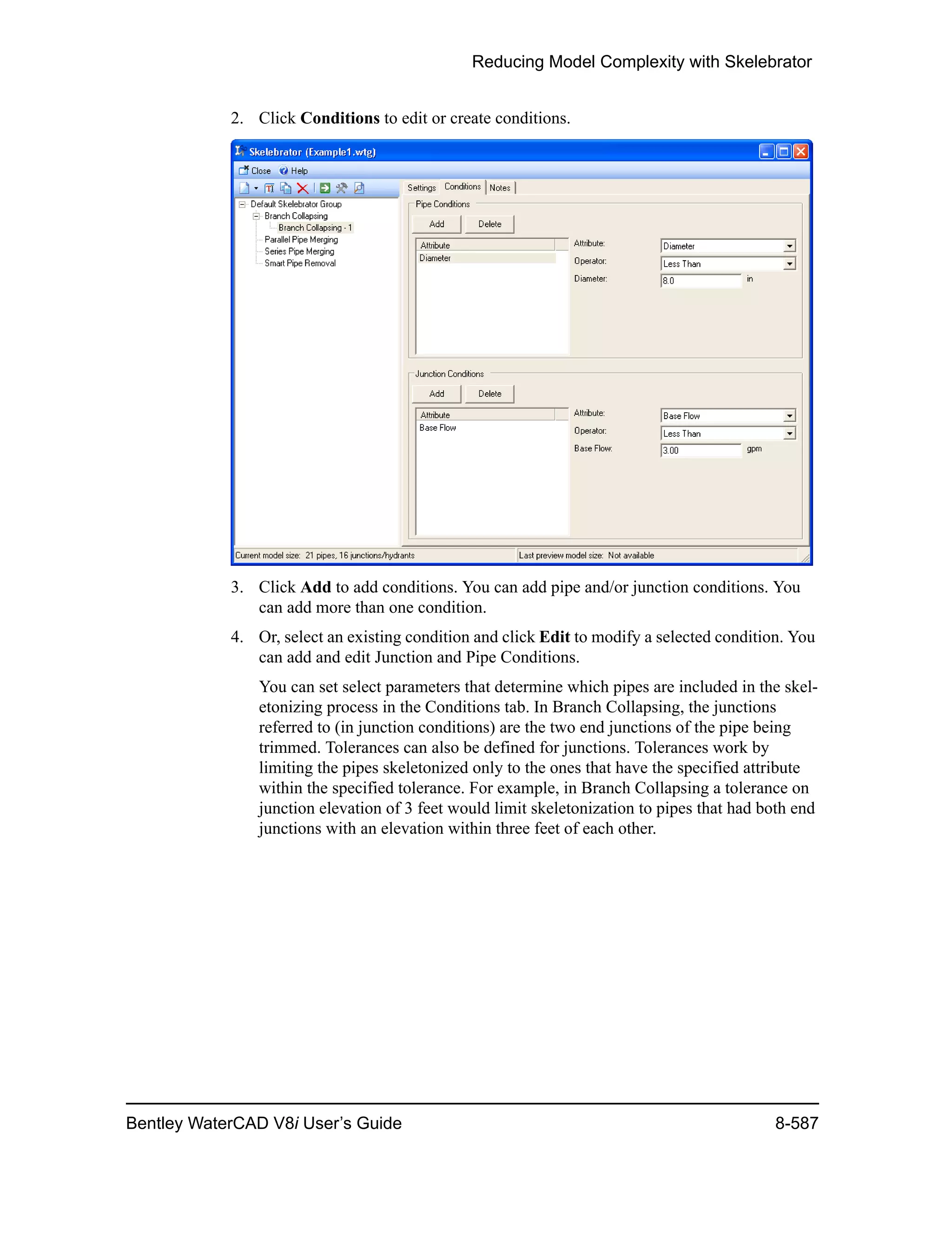 Reducing Model Complexity with Skelebrator
Bentley WaterCAD V8i User’s Guide 8-587
2. Click Conditions to edit or create conditions.
3. Click Add to add conditions. You can add pipe and/or junction conditions. You
can add more than one condition.
4. Or, select an existing condition and click Edit to modify a selected condition. You
can add and edit Junction and Pipe Conditions.
You can set select parameters that determine which pipes are included in the skel-
etonizing process in the Conditions tab. In Branch Collapsing, the junctions
referred to (in junction conditions) are the two end junctions of the pipe being
trimmed. Tolerances can also be defined for junctions. Tolerances work by
limiting the pipes skeletonized only to the ones that have the specified attribute
within the specified tolerance. For example, in Branch Collapsing a tolerance on
junction elevation of 3 feet would limit skeletonization to pipes that had both end
junctions with an elevation within three feet of each other.
 