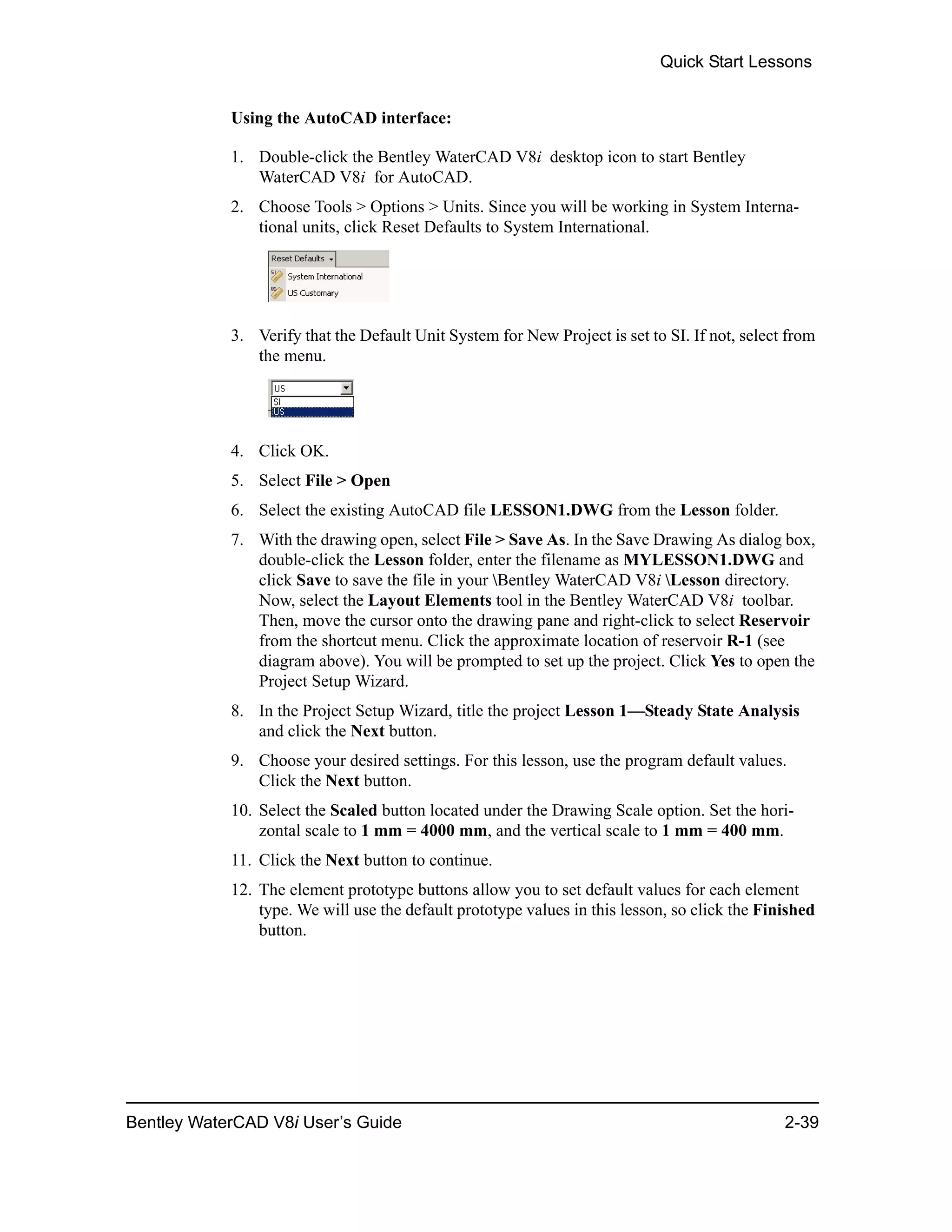 Quick Start Lessons
Bentley WaterCAD V8i User’s Guide 2-39
Using the AutoCAD interface:
1. Double-click the Bentley WaterCAD V8i desktop icon to start Bentley
WaterCAD V8i for AutoCAD.
2. Choose Tools > Options > Units. Since you will be working in System Interna-
tional units, click Reset Defaults to System International.
3. Verify that the Default Unit System for New Project is set to SI. If not, select from
the menu.
4. Click OK.
5. Select File > Open
6. Select the existing AutoCAD file LESSON1.DWG from the Lesson folder.
7. With the drawing open, select File > Save As. In the Save Drawing As dialog box,
double-click the Lesson folder, enter the filename as MYLESSON1.DWG and
click Save to save the file in your Bentley WaterCAD V8i Lesson directory.
Now, select the Layout Elements tool in the Bentley WaterCAD V8i toolbar.
Then, move the cursor onto the drawing pane and right-click to select Reservoir
from the shortcut menu. Click the approximate location of reservoir R-1 (see
diagram above). You will be prompted to set up the project. Click Yes to open the
Project Setup Wizard.
8. In the Project Setup Wizard, title the project Lesson 1—Steady State Analysis
and click the Next button.
9. Choose your desired settings. For this lesson, use the program default values.
Click the Next button.
10. Select the Scaled button located under the Drawing Scale option. Set the hori-
zontal scale to 1 mm = 4000 mm, and the vertical scale to 1 mm = 400 mm.
11. Click the Next button to continue.
12. The element prototype buttons allow you to set default values for each element
type. We will use the default prototype values in this lesson, so click the Finished
button.
 