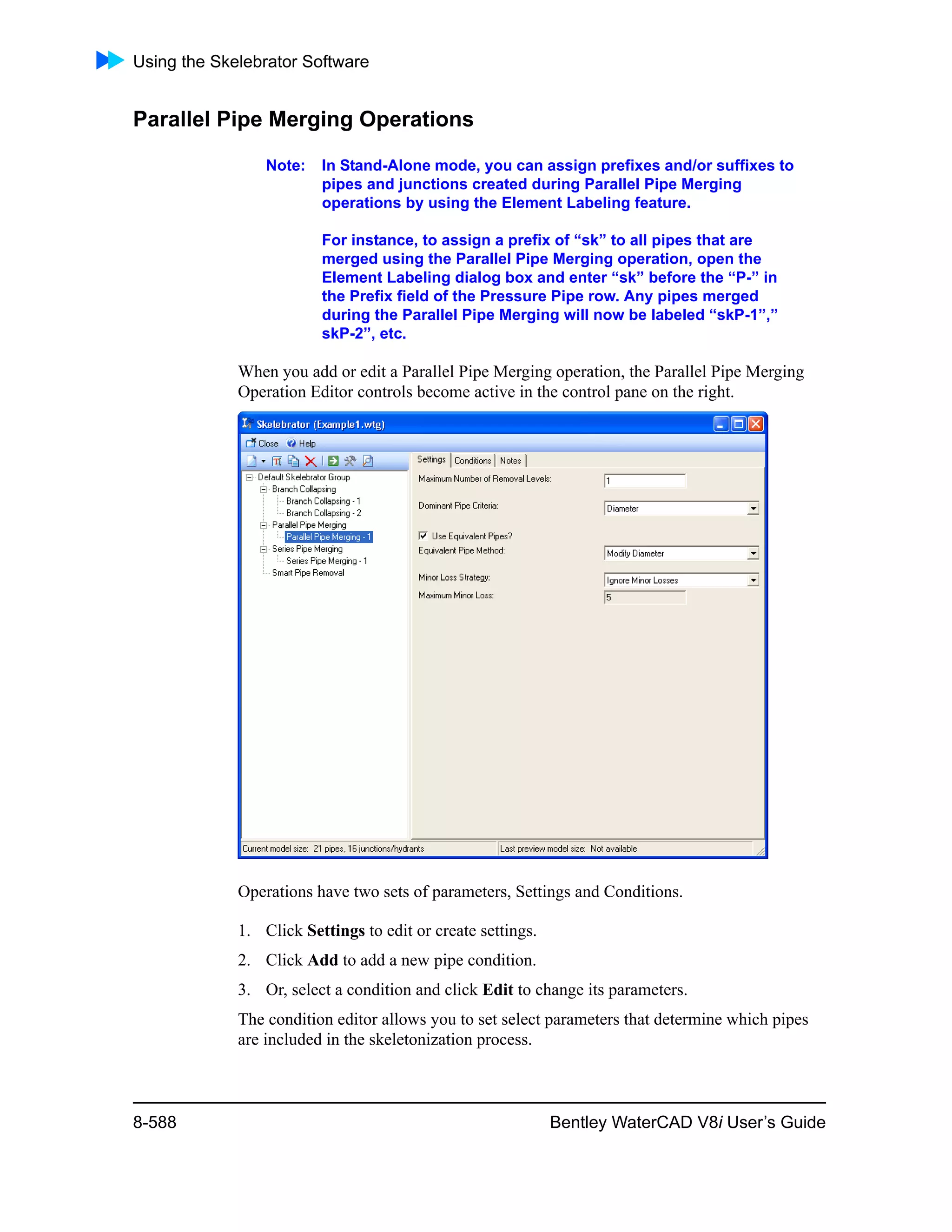 Using the Skelebrator Software
8-588 Bentley WaterCAD V8i User’s Guide
Parallel Pipe Merging Operations
Note: In Stand-Alone mode, you can assign prefixes and/or suffixes to
pipes and junctions created during Parallel Pipe Merging
operations by using the Element Labeling feature.
For instance, to assign a prefix of “sk” to all pipes that are
merged using the Parallel Pipe Merging operation, open the
Element Labeling dialog box and enter “sk” before the “P-” in
the Prefix field of the Pressure Pipe row. Any pipes merged
during the Parallel Pipe Merging will now be labeled “skP-1”,”
skP-2”, etc.
When you add or edit a Parallel Pipe Merging operation, the Parallel Pipe Merging
Operation Editor controls become active in the control pane on the right.
Operations have two sets of parameters, Settings and Conditions.
1. Click Settings to edit or create settings.
2. Click Add to add a new pipe condition.
3. Or, select a condition and click Edit to change its parameters.
The condition editor allows you to set select parameters that determine which pipes
are included in the skeletonization process.
 