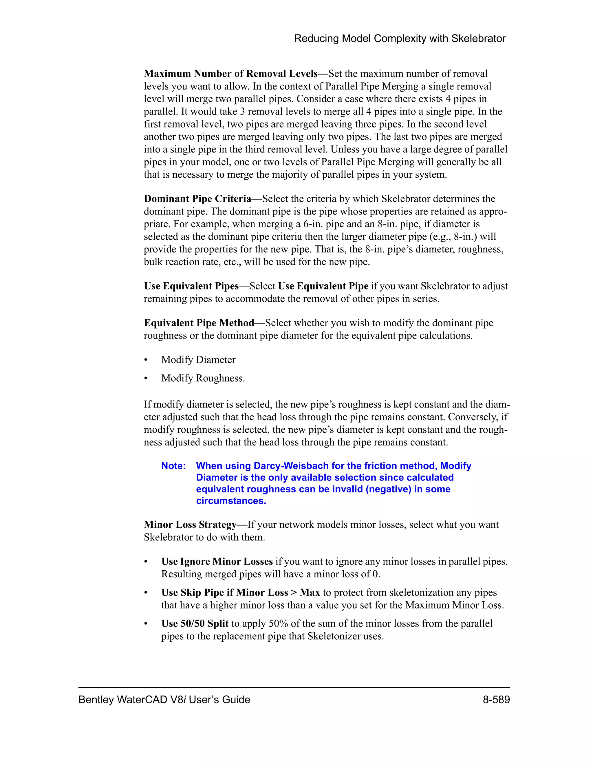 Reducing Model Complexity with Skelebrator
Bentley WaterCAD V8i User’s Guide 8-589
Maximum Number of Removal Levels—Set the maximum number of removal
levels you want to allow. In the context of Parallel Pipe Merging a single removal
level will merge two parallel pipes. Consider a case where there exists 4 pipes in
parallel. It would take 3 removal levels to merge all 4 pipes into a single pipe. In the
first removal level, two pipes are merged leaving three pipes. In the second level
another two pipes are merged leaving only two pipes. The last two pipes are merged
into a single pipe in the third removal level. Unless you have a large degree of parallel
pipes in your model, one or two levels of Parallel Pipe Merging will generally be all
that is necessary to merge the majority of parallel pipes in your system.
Dominant Pipe Criteria—Select the criteria by which Skelebrator determines the
dominant pipe. The dominant pipe is the pipe whose properties are retained as appro-
priate. For example, when merging a 6-in. pipe and an 8-in. pipe, if diameter is
selected as the dominant pipe criteria then the larger diameter pipe (e.g., 8-in.) will
provide the properties for the new pipe. That is, the 8-in. pipe’s diameter, roughness,
bulk reaction rate, etc., will be used for the new pipe.
Use Equivalent Pipes—Select Use Equivalent Pipe if you want Skelebrator to adjust
remaining pipes to accommodate the removal of other pipes in series.
Equivalent Pipe Method—Select whether you wish to modify the dominant pipe
roughness or the dominant pipe diameter for the equivalent pipe calculations.
• Modify Diameter
• Modify Roughness.
If modify diameter is selected, the new pipe’s roughness is kept constant and the diam-
eter adjusted such that the head loss through the pipe remains constant. Conversely, if
modify roughness is selected, the new pipe’s diameter is kept constant and the rough-
ness adjusted such that the head loss through the pipe remains constant.
Note: When using Darcy-Weisbach for the friction method, Modify
Diameter is the only available selection since calculated
equivalent roughness can be invalid (negative) in some
circumstances.
Minor Loss Strategy—If your network models minor losses, select what you want
Skelebrator to do with them.
• Use Ignore Minor Losses if you want to ignore any minor losses in parallel pipes.
Resulting merged pipes will have a minor loss of 0.
• Use Skip Pipe if Minor Loss > Max to protect from skeletonization any pipes
that have a higher minor loss than a value you set for the Maximum Minor Loss.
• Use 50/50 Split to apply 50% of the sum of the minor losses from the parallel
pipes to the replacement pipe that Skeletonizer uses.
 