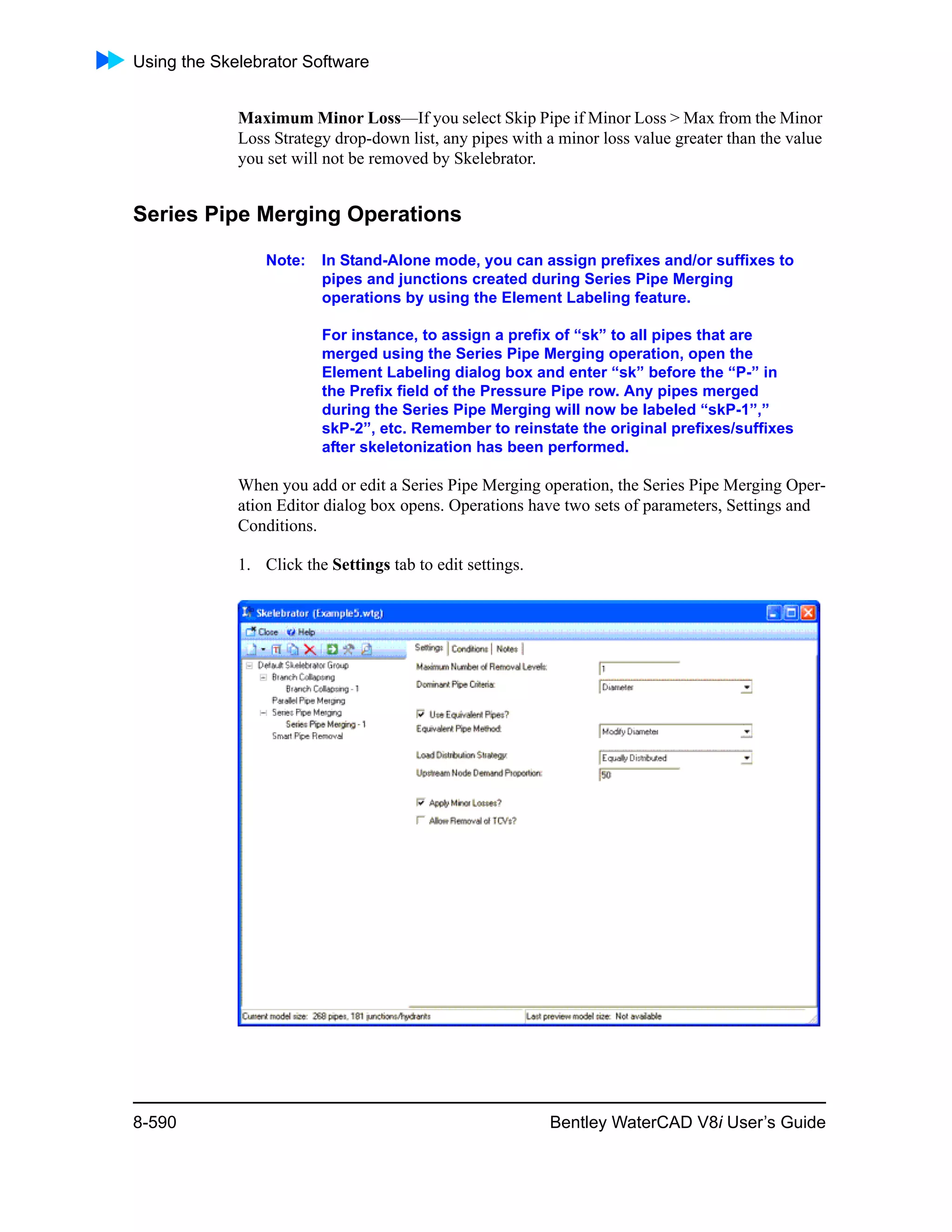 Using the Skelebrator Software
8-590 Bentley WaterCAD V8i User’s Guide
Maximum Minor Loss—If you select Skip Pipe if Minor Loss > Max from the Minor
Loss Strategy drop-down list, any pipes with a minor loss value greater than the value
you set will not be removed by Skelebrator.
Series Pipe Merging Operations
Note: In Stand-Alone mode, you can assign prefixes and/or suffixes to
pipes and junctions created during Series Pipe Merging
operations by using the Element Labeling feature.
For instance, to assign a prefix of “sk” to all pipes that are
merged using the Series Pipe Merging operation, open the
Element Labeling dialog box and enter “sk” before the “P-” in
the Prefix field of the Pressure Pipe row. Any pipes merged
during the Series Pipe Merging will now be labeled “skP-1”,”
skP-2”, etc. Remember to reinstate the original prefixes/suffixes
after skeletonization has been performed.
When you add or edit a Series Pipe Merging operation, the Series Pipe Merging Oper-
ation Editor dialog box opens. Operations have two sets of parameters, Settings and
Conditions.
1. Click the Settings tab to edit settings.
 