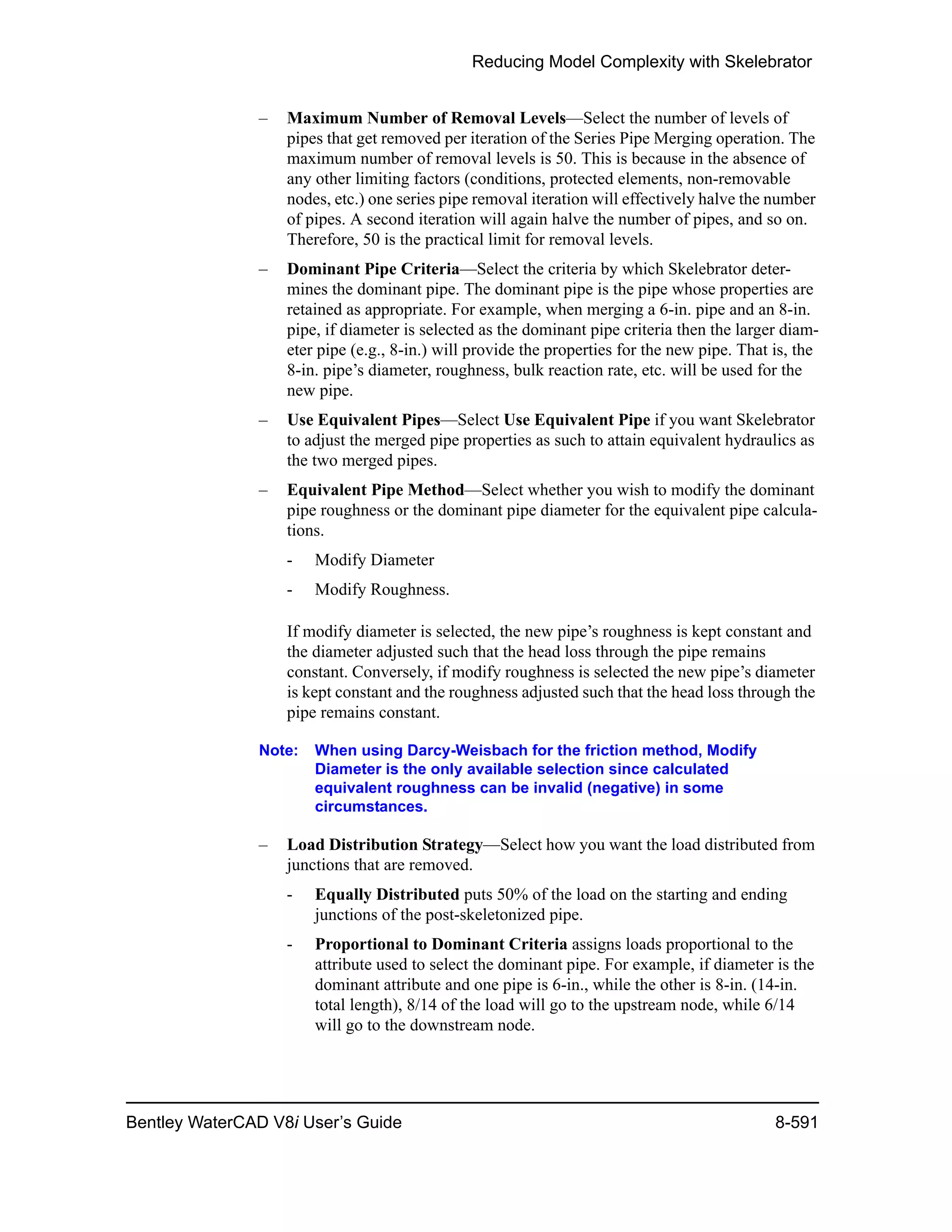 Reducing Model Complexity with Skelebrator
Bentley WaterCAD V8i User’s Guide 8-591
– Maximum Number of Removal Levels—Select the number of levels of
pipes that get removed per iteration of the Series Pipe Merging operation. The
maximum number of removal levels is 50. This is because in the absence of
any other limiting factors (conditions, protected elements, non-removable
nodes, etc.) one series pipe removal iteration will effectively halve the number
of pipes. A second iteration will again halve the number of pipes, and so on.
Therefore, 50 is the practical limit for removal levels.
– Dominant Pipe Criteria—Select the criteria by which Skelebrator deter-
mines the dominant pipe. The dominant pipe is the pipe whose properties are
retained as appropriate. For example, when merging a 6-in. pipe and an 8-in.
pipe, if diameter is selected as the dominant pipe criteria then the larger diam-
eter pipe (e.g., 8-in.) will provide the properties for the new pipe. That is, the
8-in. pipe’s diameter, roughness, bulk reaction rate, etc. will be used for the
new pipe.
– Use Equivalent Pipes—Select Use Equivalent Pipe if you want Skelebrator
to adjust the merged pipe properties as such to attain equivalent hydraulics as
the two merged pipes.
– Equivalent Pipe Method—Select whether you wish to modify the dominant
pipe roughness or the dominant pipe diameter for the equivalent pipe calcula-
tions.
- Modify Diameter
- Modify Roughness.
If modify diameter is selected, the new pipe’s roughness is kept constant and
the diameter adjusted such that the head loss through the pipe remains
constant. Conversely, if modify roughness is selected the new pipe’s diameter
is kept constant and the roughness adjusted such that the head loss through the
pipe remains constant.
Note: When using Darcy-Weisbach for the friction method, Modify
Diameter is the only available selection since calculated
equivalent roughness can be invalid (negative) in some
circumstances.
– Load Distribution Strategy—Select how you want the load distributed from
junctions that are removed.
- Equally Distributed puts 50% of the load on the starting and ending
junctions of the post-skeletonized pipe.
- Proportional to Dominant Criteria assigns loads proportional to the
attribute used to select the dominant pipe. For example, if diameter is the
dominant attribute and one pipe is 6-in., while the other is 8-in. (14-in.
total length), 8/14 of the load will go to the upstream node, while 6/14
will go to the downstream node.
 