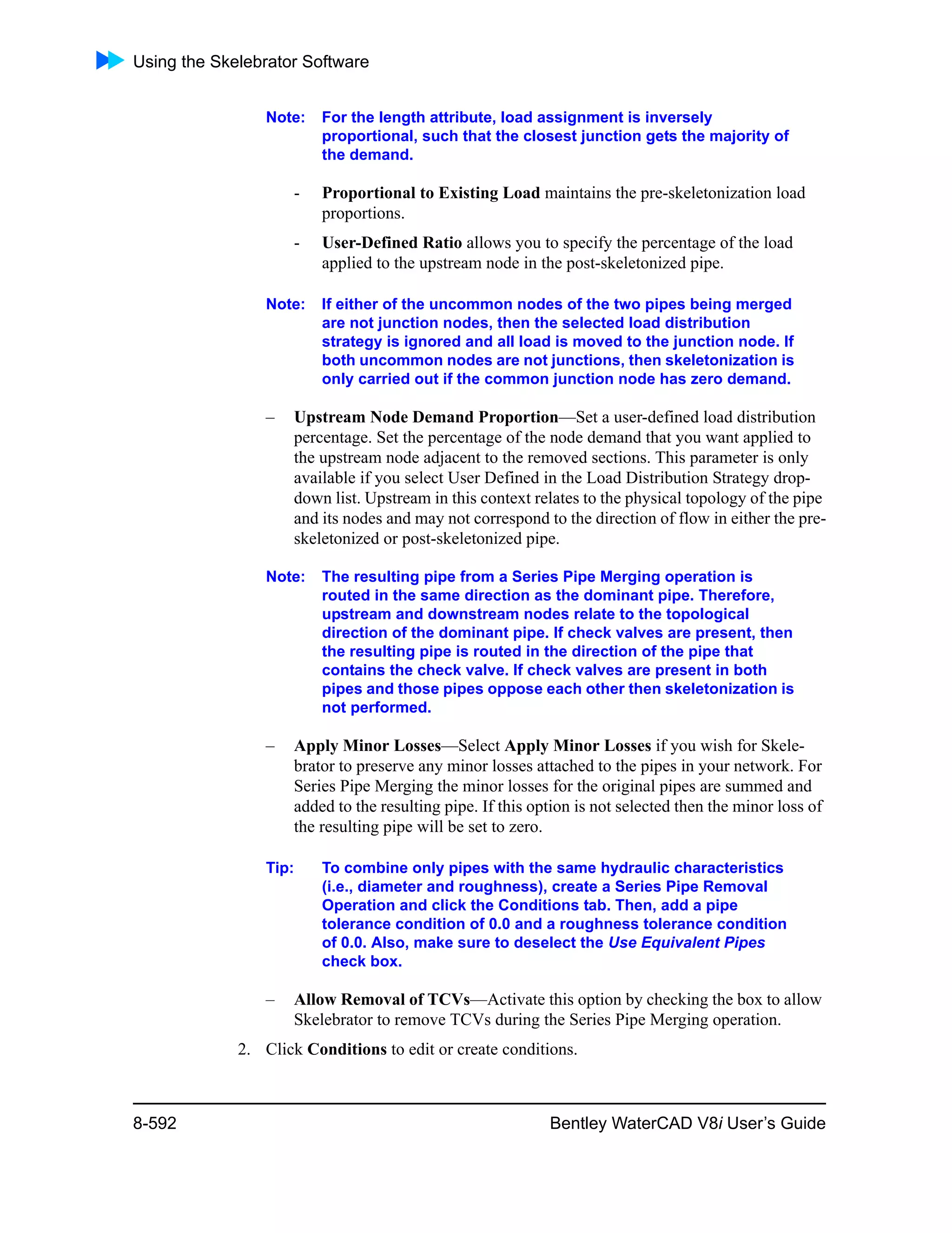 Using the Skelebrator Software
8-592 Bentley WaterCAD V8i User’s Guide
Note: For the length attribute, load assignment is inversely
proportional, such that the closest junction gets the majority of
the demand.
- Proportional to Existing Load maintains the pre-skeletonization load
proportions.
- User-Defined Ratio allows you to specify the percentage of the load
applied to the upstream node in the post-skeletonized pipe.
Note: If either of the uncommon nodes of the two pipes being merged
are not junction nodes, then the selected load distribution
strategy is ignored and all load is moved to the junction node. If
both uncommon nodes are not junctions, then skeletonization is
only carried out if the common junction node has zero demand.
– Upstream Node Demand Proportion—Set a user-defined load distribution
percentage. Set the percentage of the node demand that you want applied to
the upstream node adjacent to the removed sections. This parameter is only
available if you select User Defined in the Load Distribution Strategy drop-
down list. Upstream in this context relates to the physical topology of the pipe
and its nodes and may not correspond to the direction of flow in either the pre-
skeletonized or post-skeletonized pipe.
Note: The resulting pipe from a Series Pipe Merging operation is
routed in the same direction as the dominant pipe. Therefore,
upstream and downstream nodes relate to the topological
direction of the dominant pipe. If check valves are present, then
the resulting pipe is routed in the direction of the pipe that
contains the check valve. If check valves are present in both
pipes and those pipes oppose each other then skeletonization is
not performed.
– Apply Minor Losses—Select Apply Minor Losses if you wish for Skele-
brator to preserve any minor losses attached to the pipes in your network. For
Series Pipe Merging the minor losses for the original pipes are summed and
added to the resulting pipe. If this option is not selected then the minor loss of
the resulting pipe will be set to zero.
Tip: To combine only pipes with the same hydraulic characteristics
(i.e., diameter and roughness), create a Series Pipe Removal
Operation and click the Conditions tab. Then, add a pipe
tolerance condition of 0.0 and a roughness tolerance condition
of 0.0. Also, make sure to deselect the Use Equivalent Pipes
check box.
– Allow Removal of TCVs—Activate this option by checking the box to allow
Skelebrator to remove TCVs during the Series Pipe Merging operation.
2. Click Conditions to edit or create conditions.
 
