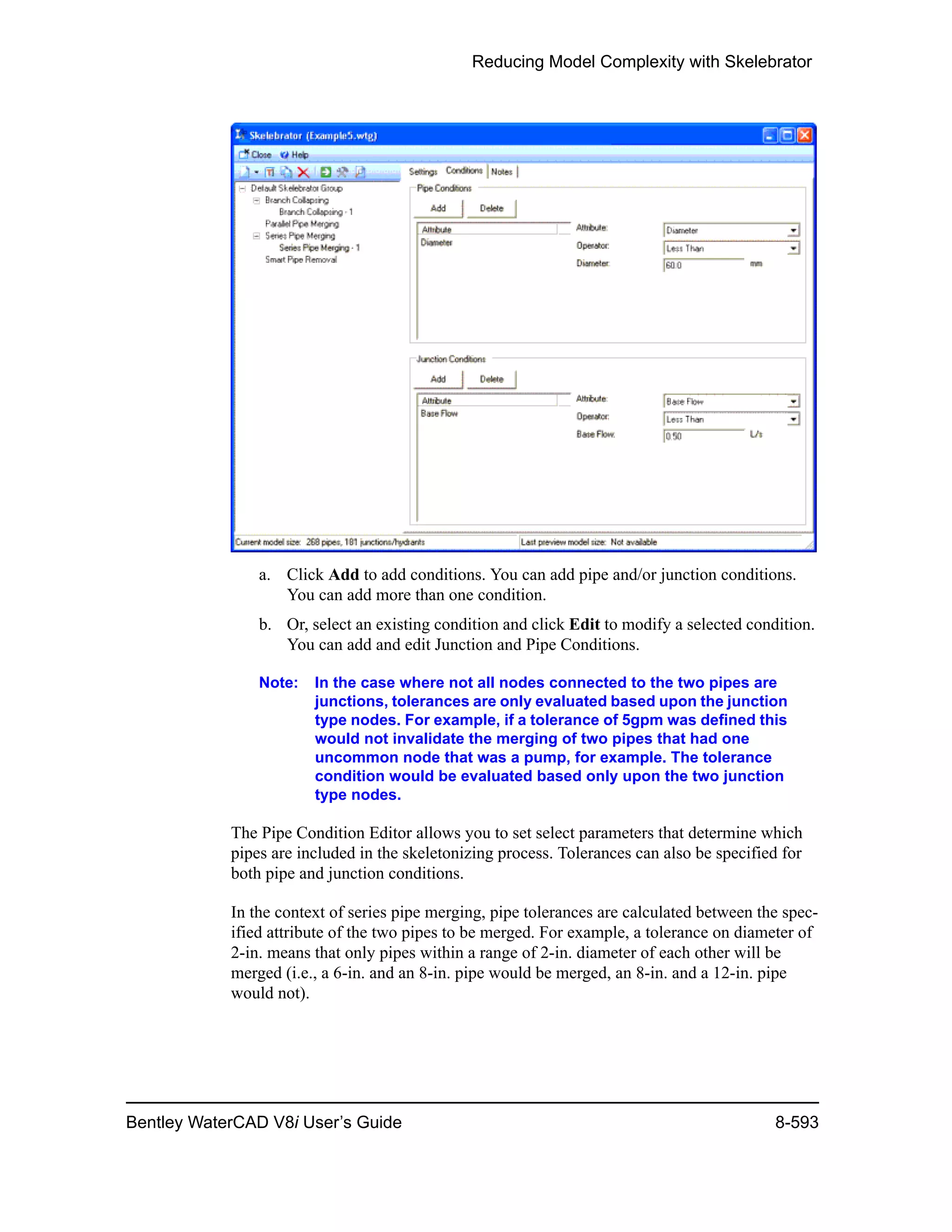 Reducing Model Complexity with Skelebrator
Bentley WaterCAD V8i User’s Guide 8-593
a. Click Add to add conditions. You can add pipe and/or junction conditions.
You can add more than one condition.
b. Or, select an existing condition and click Edit to modify a selected condition.
You can add and edit Junction and Pipe Conditions.
Note: In the case where not all nodes connected to the two pipes are
junctions, tolerances are only evaluated based upon the junction
type nodes. For example, if a tolerance of 5gpm was defined this
would not invalidate the merging of two pipes that had one
uncommon node that was a pump, for example. The tolerance
condition would be evaluated based only upon the two junction
type nodes.
The Pipe Condition Editor allows you to set select parameters that determine which
pipes are included in the skeletonizing process. Tolerances can also be specified for
both pipe and junction conditions.
In the context of series pipe merging, pipe tolerances are calculated between the spec-
ified attribute of the two pipes to be merged. For example, a tolerance on diameter of
2-in. means that only pipes within a range of 2-in. diameter of each other will be
merged (i.e., a 6-in. and an 8-in. pipe would be merged, an 8-in. and a 12-in. pipe
would not).
 