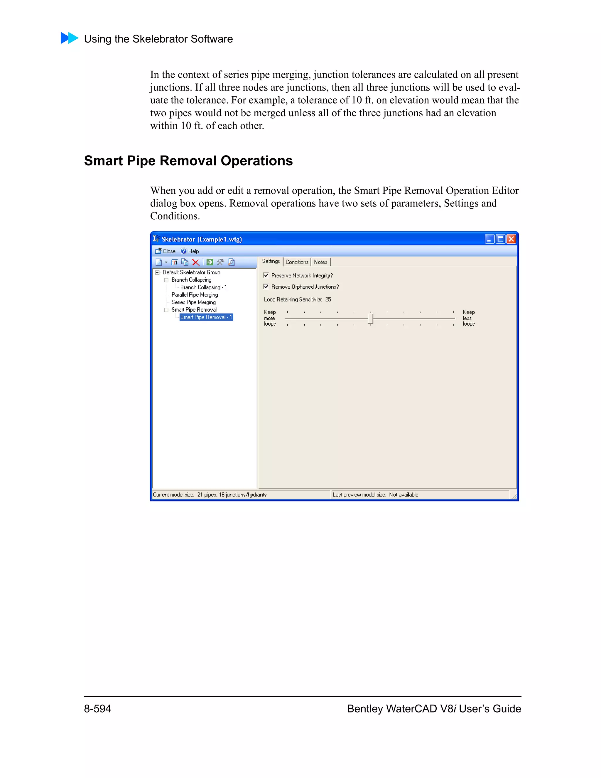 Using the Skelebrator Software
8-594 Bentley WaterCAD V8i User’s Guide
In the context of series pipe merging, junction tolerances are calculated on all present
junctions. If all three nodes are junctions, then all three junctions will be used to eval-
uate the tolerance. For example, a tolerance of 10 ft. on elevation would mean that the
two pipes would not be merged unless all of the three junctions had an elevation
within 10 ft. of each other.
Smart Pipe Removal Operations
When you add or edit a removal operation, the Smart Pipe Removal Operation Editor
dialog box opens. Removal operations have two sets of parameters, Settings and
Conditions.
 