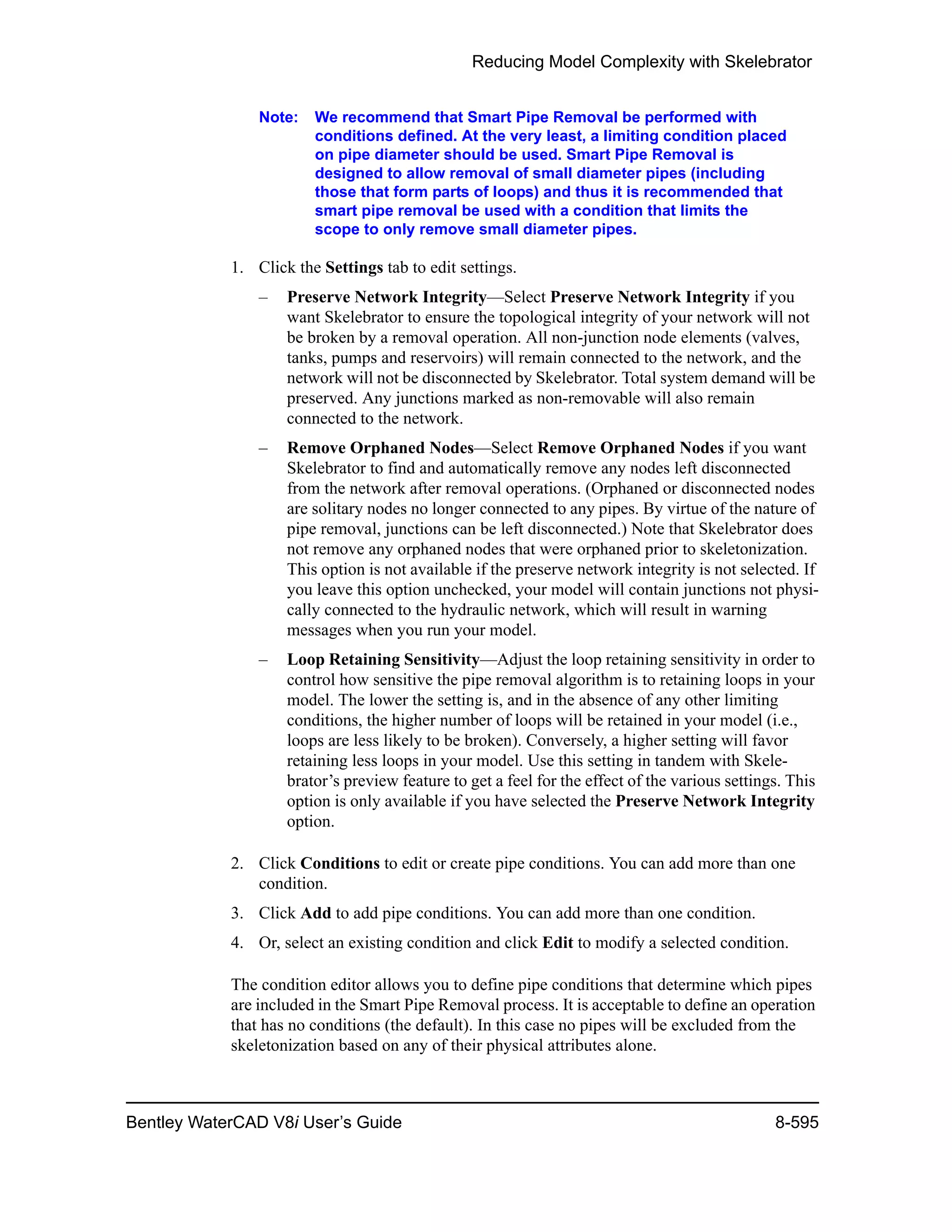 Reducing Model Complexity with Skelebrator
Bentley WaterCAD V8i User’s Guide 8-595
Note: We recommend that Smart Pipe Removal be performed with
conditions defined. At the very least, a limiting condition placed
on pipe diameter should be used. Smart Pipe Removal is
designed to allow removal of small diameter pipes (including
those that form parts of loops) and thus it is recommended that
smart pipe removal be used with a condition that limits the
scope to only remove small diameter pipes.
1. Click the Settings tab to edit settings.
– Preserve Network Integrity—Select Preserve Network Integrity if you
want Skelebrator to ensure the topological integrity of your network will not
be broken by a removal operation. All non-junction node elements (valves,
tanks, pumps and reservoirs) will remain connected to the network, and the
network will not be disconnected by Skelebrator. Total system demand will be
preserved. Any junctions marked as non-removable will also remain
connected to the network.
– Remove Orphaned Nodes—Select Remove Orphaned Nodes if you want
Skelebrator to find and automatically remove any nodes left disconnected
from the network after removal operations. (Orphaned or disconnected nodes
are solitary nodes no longer connected to any pipes. By virtue of the nature of
pipe removal, junctions can be left disconnected.) Note that Skelebrator does
not remove any orphaned nodes that were orphaned prior to skeletonization.
This option is not available if the preserve network integrity is not selected. If
you leave this option unchecked, your model will contain junctions not physi-
cally connected to the hydraulic network, which will result in warning
messages when you run your model.
– Loop Retaining Sensitivity—Adjust the loop retaining sensitivity in order to
control how sensitive the pipe removal algorithm is to retaining loops in your
model. The lower the setting is, and in the absence of any other limiting
conditions, the higher number of loops will be retained in your model (i.e.,
loops are less likely to be broken). Conversely, a higher setting will favor
retaining less loops in your model. Use this setting in tandem with Skele-
brator’s preview feature to get a feel for the effect of the various settings. This
option is only available if you have selected the Preserve Network Integrity
option.
2. Click Conditions to edit or create pipe conditions. You can add more than one
condition.
3. Click Add to add pipe conditions. You can add more than one condition.
4. Or, select an existing condition and click Edit to modify a selected condition.
The condition editor allows you to define pipe conditions that determine which pipes
are included in the Smart Pipe Removal process. It is acceptable to define an operation
that has no conditions (the default). In this case no pipes will be excluded from the
skeletonization based on any of their physical attributes alone.
 