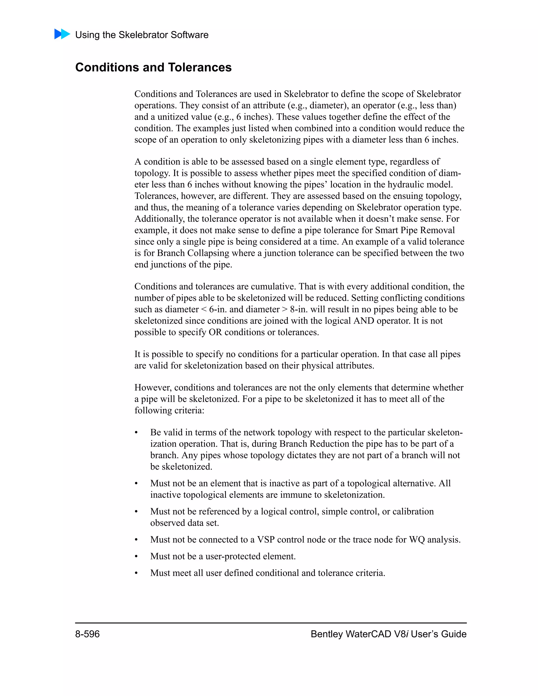 Using the Skelebrator Software
8-596 Bentley WaterCAD V8i User’s Guide
Conditions and Tolerances
Conditions and Tolerances are used in Skelebrator to define the scope of Skelebrator
operations. They consist of an attribute (e.g., diameter), an operator (e.g., less than)
and a unitized value (e.g., 6 inches). These values together define the effect of the
condition. The examples just listed when combined into a condition would reduce the
scope of an operation to only skeletonizing pipes with a diameter less than 6 inches.
A condition is able to be assessed based on a single element type, regardless of
topology. It is possible to assess whether pipes meet the specified condition of diam-
eter less than 6 inches without knowing the pipes’ location in the hydraulic model.
Tolerances, however, are different. They are assessed based on the ensuing topology,
and thus, the meaning of a tolerance varies depending on Skelebrator operation type.
Additionally, the tolerance operator is not available when it doesn’t make sense. For
example, it does not make sense to define a pipe tolerance for Smart Pipe Removal
since only a single pipe is being considered at a time. An example of a valid tolerance
is for Branch Collapsing where a junction tolerance can be specified between the two
end junctions of the pipe.
Conditions and tolerances are cumulative. That is with every additional condition, the
number of pipes able to be skeletonized will be reduced. Setting conflicting conditions
such as diameter < 6-in. and diameter > 8-in. will result in no pipes being able to be
skeletonized since conditions are joined with the logical AND operator. It is not
possible to specify OR conditions or tolerances.
It is possible to specify no conditions for a particular operation. In that case all pipes
are valid for skeletonization based on their physical attributes.
However, conditions and tolerances are not the only elements that determine whether
a pipe will be skeletonized. For a pipe to be skeletonized it has to meet all of the
following criteria:
• Be valid in terms of the network topology with respect to the particular skeleton-
ization operation. That is, during Branch Reduction the pipe has to be part of a
branch. Any pipes whose topology dictates they are not part of a branch will not
be skeletonized.
• Must not be an element that is inactive as part of a topological alternative. All
inactive topological elements are immune to skeletonization.
• Must not be referenced by a logical control, simple control, or calibration
observed data set.
• Must not be connected to a VSP control node or the trace node for WQ analysis.
• Must not be a user-protected element.
• Must meet all user defined conditional and tolerance criteria.
 