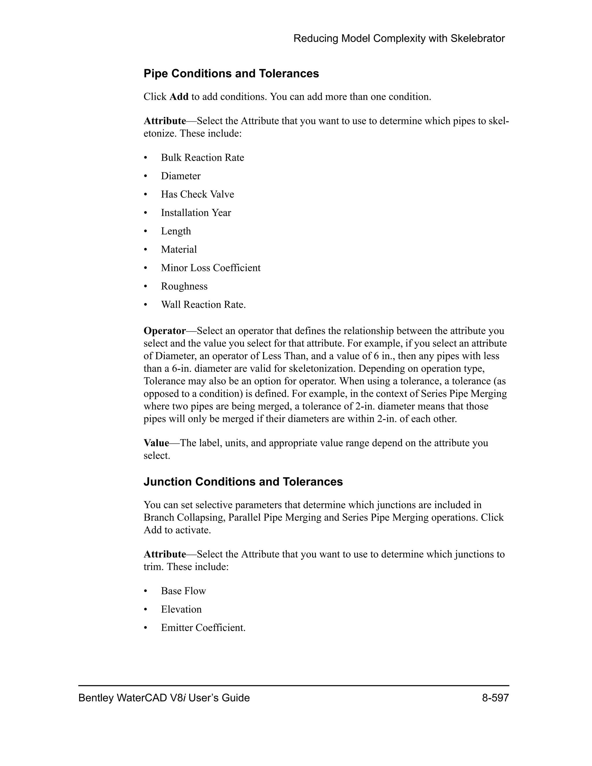 Reducing Model Complexity with Skelebrator
Bentley WaterCAD V8i User’s Guide 8-597
Pipe Conditions and Tolerances
Click Add to add conditions. You can add more than one condition.
Attribute—Select the Attribute that you want to use to determine which pipes to skel-
etonize. These include:
• Bulk Reaction Rate
• Diameter
• Has Check Valve
• Installation Year
• Length
• Material
• Minor Loss Coefficient
• Roughness
• Wall Reaction Rate.
Operator—Select an operator that defines the relationship between the attribute you
select and the value you select for that attribute. For example, if you select an attribute
of Diameter, an operator of Less Than, and a value of 6 in., then any pipes with less
than a 6-in. diameter are valid for skeletonization. Depending on operation type,
Tolerance may also be an option for operator. When using a tolerance, a tolerance (as
opposed to a condition) is defined. For example, in the context of Series Pipe Merging
where two pipes are being merged, a tolerance of 2-in. diameter means that those
pipes will only be merged if their diameters are within 2-in. of each other.
Value—The label, units, and appropriate value range depend on the attribute you
select.
Junction Conditions and Tolerances
You can set selective parameters that determine which junctions are included in
Branch Collapsing, Parallel Pipe Merging and Series Pipe Merging operations. Click
Add to activate.
Attribute—Select the Attribute that you want to use to determine which junctions to
trim. These include:
• Base Flow
• Elevation
• Emitter Coefficient.
 