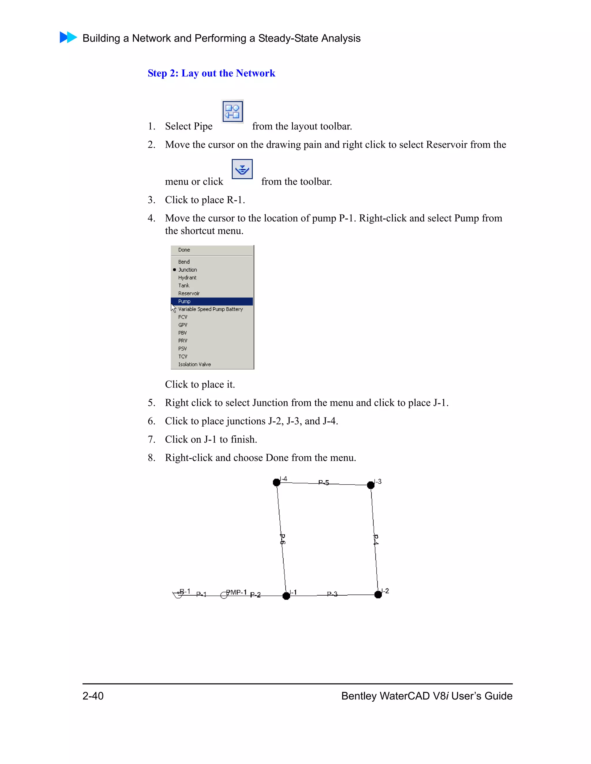 Building a Network and Performing a Steady-State Analysis
2-40 Bentley WaterCAD V8i User’s Guide
Step 2: Lay out the Network
1. Select Pipe from the layout toolbar.
2. Move the cursor on the drawing pain and right click to select Reservoir from the
menu or click from the toolbar.
3. Click to place R-1.
4. Move the cursor to the location of pump P-1. Right-click and select Pump from
the shortcut menu.
Click to place it.
5. Right click to select Junction from the menu and click to place J-1.
6. Click to place junctions J-2, J-3, and J-4.
7. Click on J-1 to finish.
8. Right-click and choose Done from the menu.
 