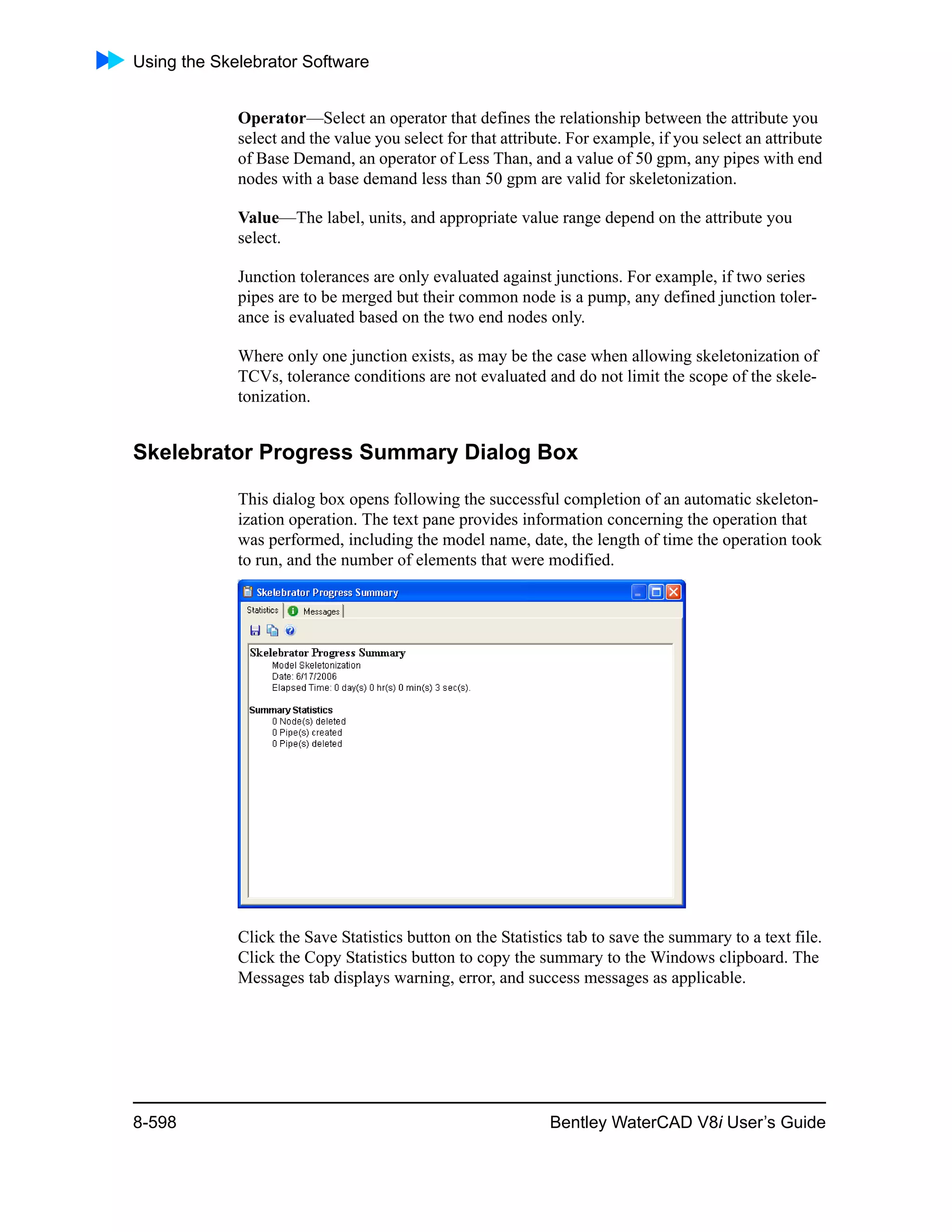 Using the Skelebrator Software
8-598 Bentley WaterCAD V8i User’s Guide
Operator—Select an operator that defines the relationship between the attribute you
select and the value you select for that attribute. For example, if you select an attribute
of Base Demand, an operator of Less Than, and a value of 50 gpm, any pipes with end
nodes with a base demand less than 50 gpm are valid for skeletonization.
Value—The label, units, and appropriate value range depend on the attribute you
select.
Junction tolerances are only evaluated against junctions. For example, if two series
pipes are to be merged but their common node is a pump, any defined junction toler-
ance is evaluated based on the two end nodes only.
Where only one junction exists, as may be the case when allowing skeletonization of
TCVs, tolerance conditions are not evaluated and do not limit the scope of the skele-
tonization.
Skelebrator Progress Summary Dialog Box
This dialog box opens following the successful completion of an automatic skeleton-
ization operation. The text pane provides information concerning the operation that
was performed, including the model name, date, the length of time the operation took
to run, and the number of elements that were modified.
Click the Save Statistics button on the Statistics tab to save the summary to a text file.
Click the Copy Statistics button to copy the summary to the Windows clipboard. The
Messages tab displays warning, error, and success messages as applicable.
 