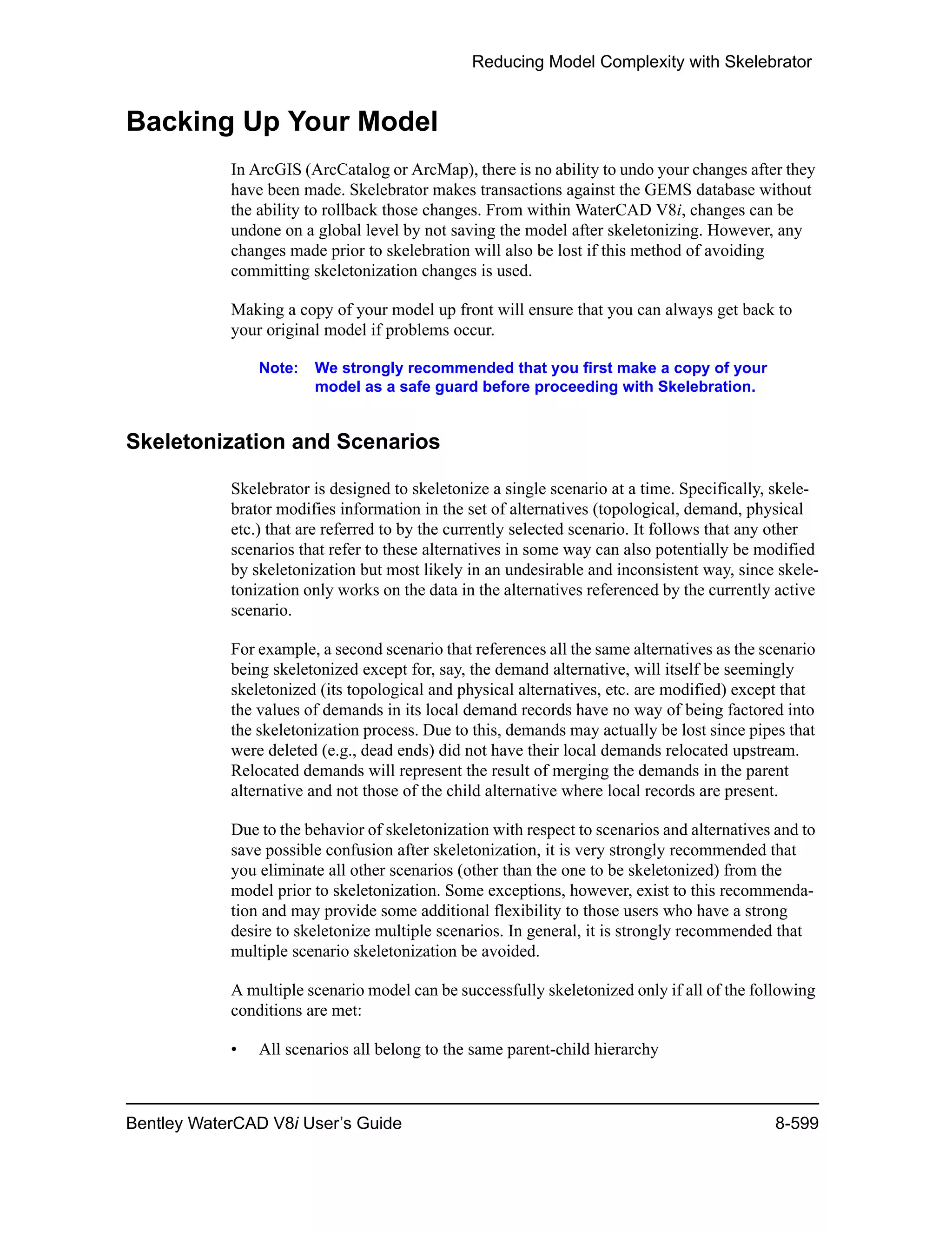 Reducing Model Complexity with Skelebrator
Bentley WaterCAD V8i User’s Guide 8-599
Backing Up Your Model
In ArcGIS (ArcCatalog or ArcMap), there is no ability to undo your changes after they
have been made. Skelebrator makes transactions against the GEMS database without
the ability to rollback those changes. From within WaterCAD V8i, changes can be
undone on a global level by not saving the model after skeletonizing. However, any
changes made prior to skelebration will also be lost if this method of avoiding
committing skeletonization changes is used.
Making a copy of your model up front will ensure that you can always get back to
your original model if problems occur.
Note: We strongly recommended that you first make a copy of your
model as a safe guard before proceeding with Skelebration.
Skeletonization and Scenarios
Skelebrator is designed to skeletonize a single scenario at a time. Specifically, skele-
brator modifies information in the set of alternatives (topological, demand, physical
etc.) that are referred to by the currently selected scenario. It follows that any other
scenarios that refer to these alternatives in some way can also potentially be modified
by skeletonization but most likely in an undesirable and inconsistent way, since skele-
tonization only works on the data in the alternatives referenced by the currently active
scenario.
For example, a second scenario that references all the same alternatives as the scenario
being skeletonized except for, say, the demand alternative, will itself be seemingly
skeletonized (its topological and physical alternatives, etc. are modified) except that
the values of demands in its local demand records have no way of being factored into
the skeletonization process. Due to this, demands may actually be lost since pipes that
were deleted (e.g., dead ends) did not have their local demands relocated upstream.
Relocated demands will represent the result of merging the demands in the parent
alternative and not those of the child alternative where local records are present.
Due to the behavior of skeletonization with respect to scenarios and alternatives and to
save possible confusion after skeletonization, it is very strongly recommended that
you eliminate all other scenarios (other than the one to be skeletonized) from the
model prior to skeletonization. Some exceptions, however, exist to this recommenda-
tion and may provide some additional flexibility to those users who have a strong
desire to skeletonize multiple scenarios. In general, it is strongly recommended that
multiple scenario skeletonization be avoided.
A multiple scenario model can be successfully skeletonized only if all of the following
conditions are met:
• All scenarios all belong to the same parent-child hierarchy
 