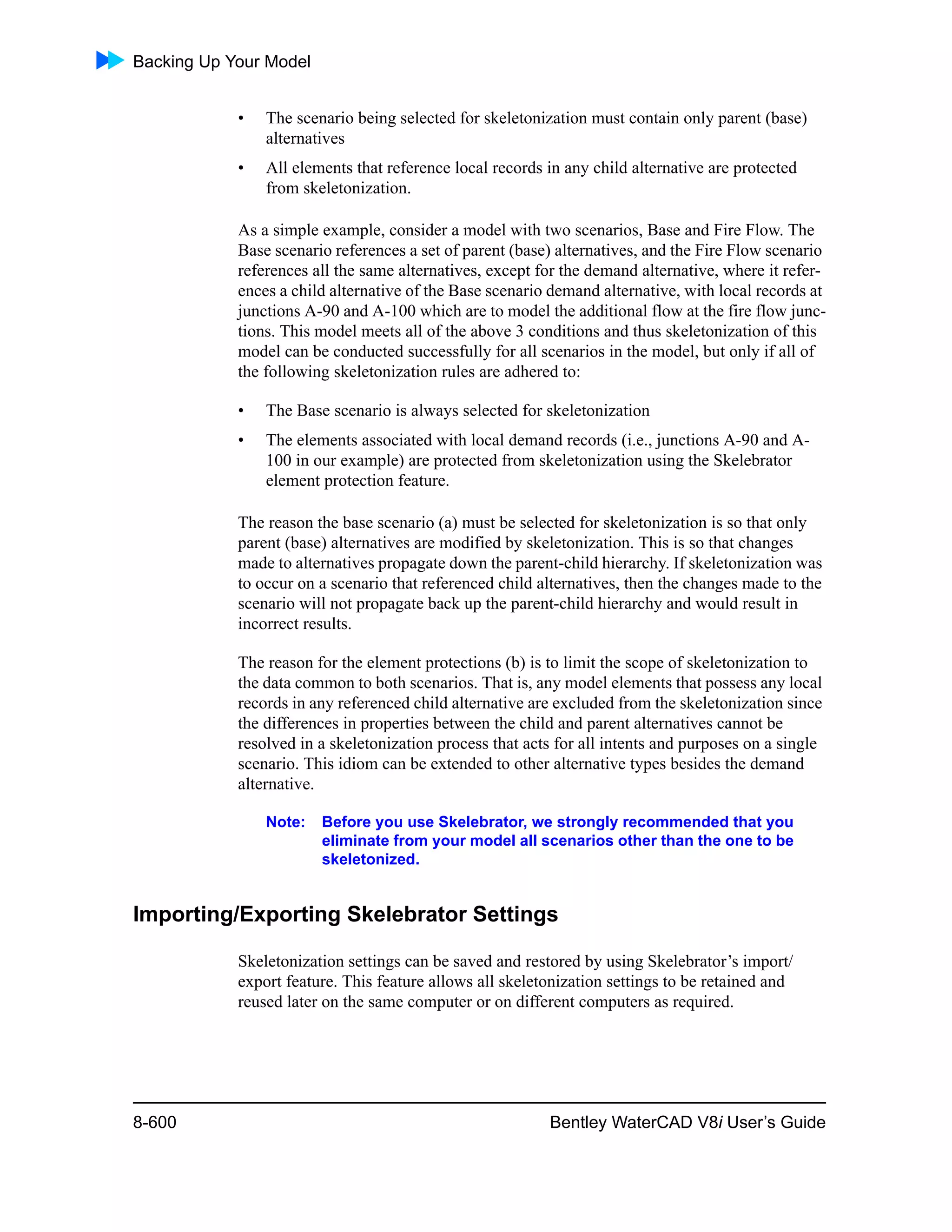 Backing Up Your Model
8-600 Bentley WaterCAD V8i User’s Guide
• The scenario being selected for skeletonization must contain only parent (base)
alternatives
• All elements that reference local records in any child alternative are protected
from skeletonization.
As a simple example, consider a model with two scenarios, Base and Fire Flow. The
Base scenario references a set of parent (base) alternatives, and the Fire Flow scenario
references all the same alternatives, except for the demand alternative, where it refer-
ences a child alternative of the Base scenario demand alternative, with local records at
junctions A-90 and A-100 which are to model the additional flow at the fire flow junc-
tions. This model meets all of the above 3 conditions and thus skeletonization of this
model can be conducted successfully for all scenarios in the model, but only if all of
the following skeletonization rules are adhered to:
• The Base scenario is always selected for skeletonization
• The elements associated with local demand records (i.e., junctions A-90 and A-
100 in our example) are protected from skeletonization using the Skelebrator
element protection feature.
The reason the base scenario (a) must be selected for skeletonization is so that only
parent (base) alternatives are modified by skeletonization. This is so that changes
made to alternatives propagate down the parent-child hierarchy. If skeletonization was
to occur on a scenario that referenced child alternatives, then the changes made to the
scenario will not propagate back up the parent-child hierarchy and would result in
incorrect results.
The reason for the element protections (b) is to limit the scope of skeletonization to
the data common to both scenarios. That is, any model elements that possess any local
records in any referenced child alternative are excluded from the skeletonization since
the differences in properties between the child and parent alternatives cannot be
resolved in a skeletonization process that acts for all intents and purposes on a single
scenario. This idiom can be extended to other alternative types besides the demand
alternative.
Note: Before you use Skelebrator, we strongly recommended that you
eliminate from your model all scenarios other than the one to be
skeletonized.
Importing/Exporting Skelebrator Settings
Skeletonization settings can be saved and restored by using Skelebrator’s import/
export feature. This feature allows all skeletonization settings to be retained and
reused later on the same computer or on different computers as required.
 