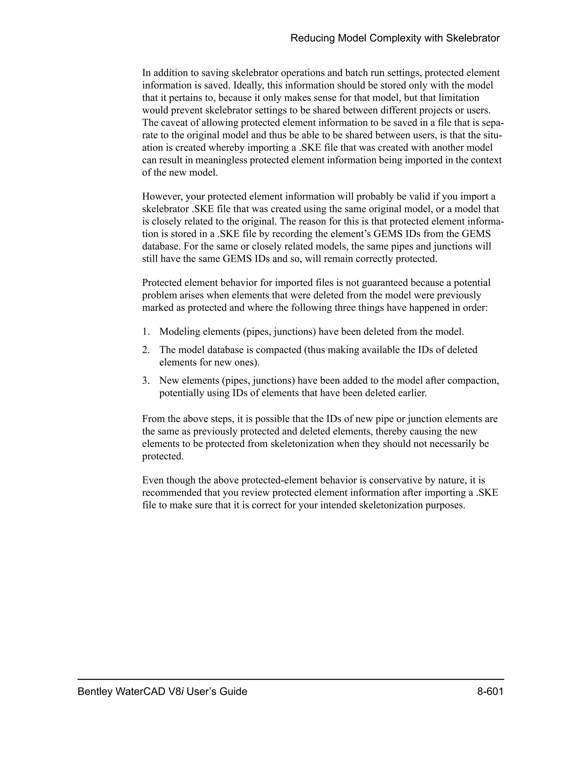 Reducing Model Complexity with Skelebrator
Bentley WaterCAD V8i User’s Guide 8-601
In addition to saving skelebrator operations and batch run settings, protected element
information is saved. Ideally, this information should be stored only with the model
that it pertains to, because it only makes sense for that model, but that limitation
would prevent skelebrator settings to be shared between different projects or users.
The caveat of allowing protected element information to be saved in a file that is sepa-
rate to the original model and thus be able to be shared between users, is that the situ-
ation is created whereby importing a .SKE file that was created with another model
can result in meaningless protected element information being imported in the context
of the new model.
However, your protected element information will probably be valid if you import a
skelebrator .SKE file that was created using the same original model, or a model that
is closely related to the original. The reason for this is that protected element informa-
tion is stored in a .SKE file by recording the element’s GEMS IDs from the GEMS
database. For the same or closely related models, the same pipes and junctions will
still have the same GEMS IDs and so, will remain correctly protected.
Protected element behavior for imported files is not guaranteed because a potential
problem arises when elements that were deleted from the model were previously
marked as protected and where the following three things have happened in order:
1. Modeling elements (pipes, junctions) have been deleted from the model.
2. The model database is compacted (thus making available the IDs of deleted
elements for new ones).
3. New elements (pipes, junctions) have been added to the model after compaction,
potentially using IDs of elements that have been deleted earlier.
From the above steps, it is possible that the IDs of new pipe or junction elements are
the same as previously protected and deleted elements, thereby causing the new
elements to be protected from skeletonization when they should not necessarily be
protected.
Even though the above protected-element behavior is conservative by nature, it is
recommended that you review protected element information after importing a .SKE
file to make sure that it is correct for your intended skeletonization purposes.
 