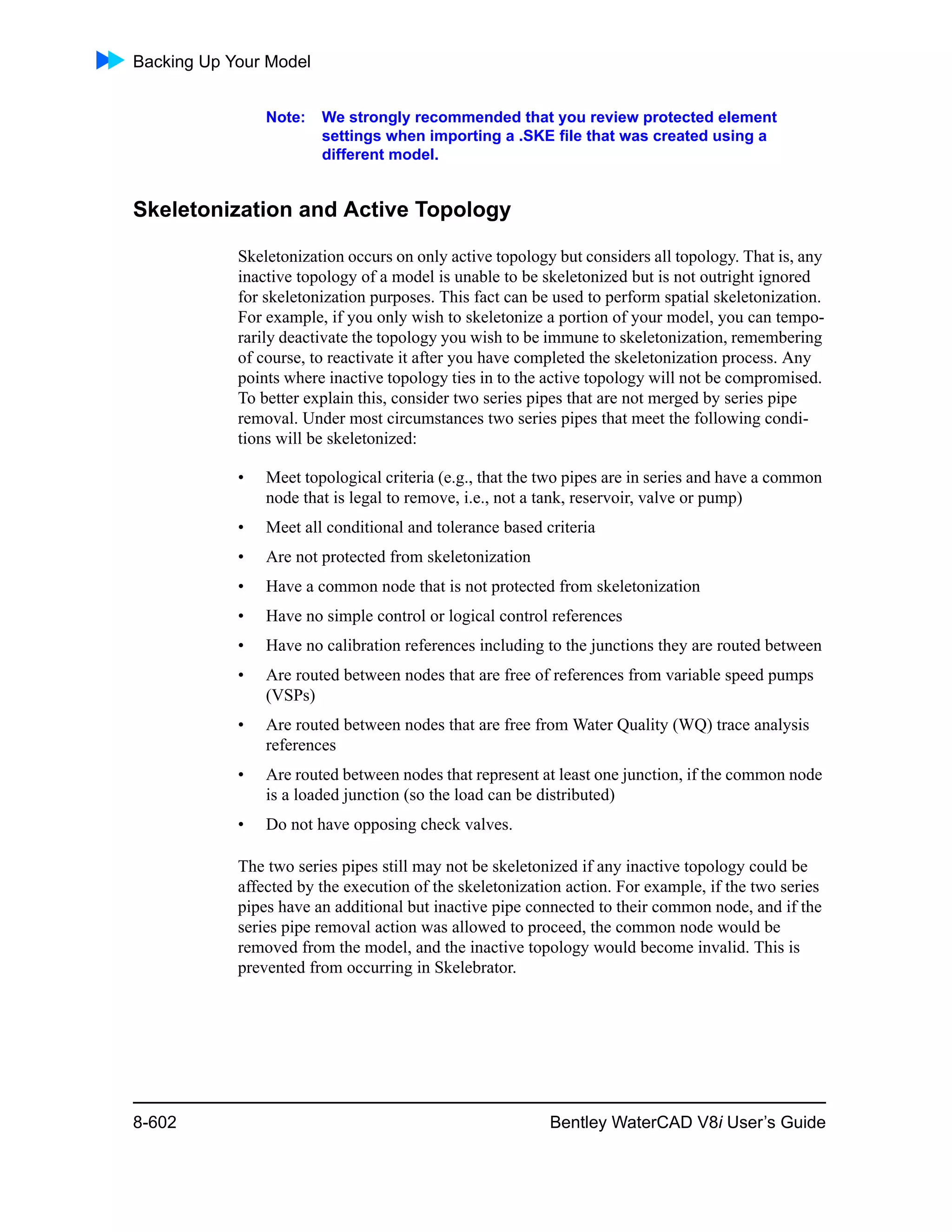 Backing Up Your Model
8-602 Bentley WaterCAD V8i User’s Guide
Note: We strongly recommended that you review protected element
settings when importing a .SKE file that was created using a
different model.
Skeletonization and Active Topology
Skeletonization occurs on only active topology but considers all topology. That is, any
inactive topology of a model is unable to be skeletonized but is not outright ignored
for skeletonization purposes. This fact can be used to perform spatial skeletonization.
For example, if you only wish to skeletonize a portion of your model, you can tempo-
rarily deactivate the topology you wish to be immune to skeletonization, remembering
of course, to reactivate it after you have completed the skeletonization process. Any
points where inactive topology ties in to the active topology will not be compromised.
To better explain this, consider two series pipes that are not merged by series pipe
removal. Under most circumstances two series pipes that meet the following condi-
tions will be skeletonized:
• Meet topological criteria (e.g., that the two pipes are in series and have a common
node that is legal to remove, i.e., not a tank, reservoir, valve or pump)
• Meet all conditional and tolerance based criteria
• Are not protected from skeletonization
• Have a common node that is not protected from skeletonization
• Have no simple control or logical control references
• Have no calibration references including to the junctions they are routed between
• Are routed between nodes that are free of references from variable speed pumps
(VSPs)
• Are routed between nodes that are free from Water Quality (WQ) trace analysis
references
• Are routed between nodes that represent at least one junction, if the common node
is a loaded junction (so the load can be distributed)
• Do not have opposing check valves.
The two series pipes still may not be skeletonized if any inactive topology could be
affected by the execution of the skeletonization action. For example, if the two series
pipes have an additional but inactive pipe connected to their common node, and if the
series pipe removal action was allowed to proceed, the common node would be
removed from the model, and the inactive topology would become invalid. This is
prevented from occurring in Skelebrator.
 