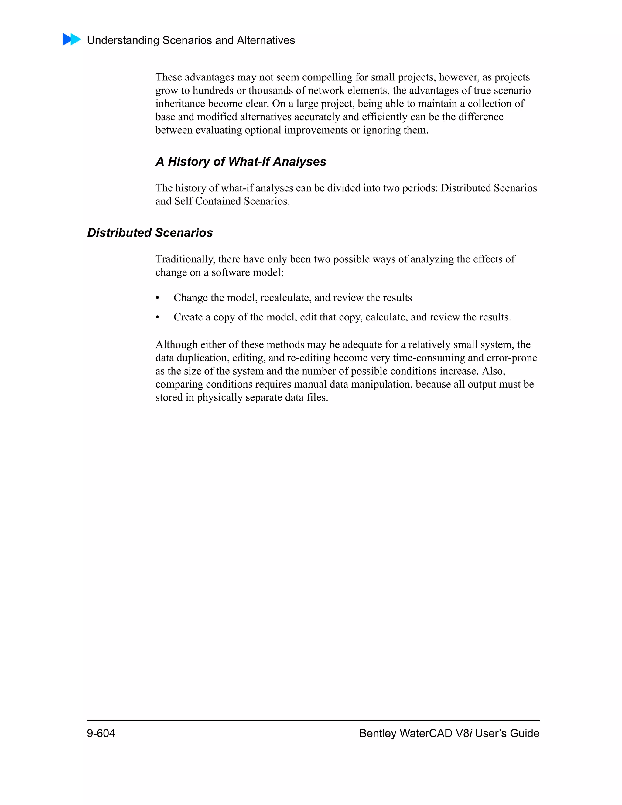 Understanding Scenarios and Alternatives
9-604 Bentley WaterCAD V8i User’s Guide
These advantages may not seem compelling for small projects, however, as projects
grow to hundreds or thousands of network elements, the advantages of true scenario
inheritance become clear. On a large project, being able to maintain a collection of
base and modified alternatives accurately and efficiently can be the difference
between evaluating optional improvements or ignoring them.
A History of What-If Analyses
The history of what-if analyses can be divided into two periods: Distributed Scenarios
and Self Contained Scenarios.
Distributed Scenarios
Traditionally, there have only been two possible ways of analyzing the effects of
change on a software model:
• Change the model, recalculate, and review the results
• Create a copy of the model, edit that copy, calculate, and review the results.
Although either of these methods may be adequate for a relatively small system, the
data duplication, editing, and re-editing become very time-consuming and error-prone
as the size of the system and the number of possible conditions increase. Also,
comparing conditions requires manual data manipulation, because all output must be
stored in physically separate data files.
 