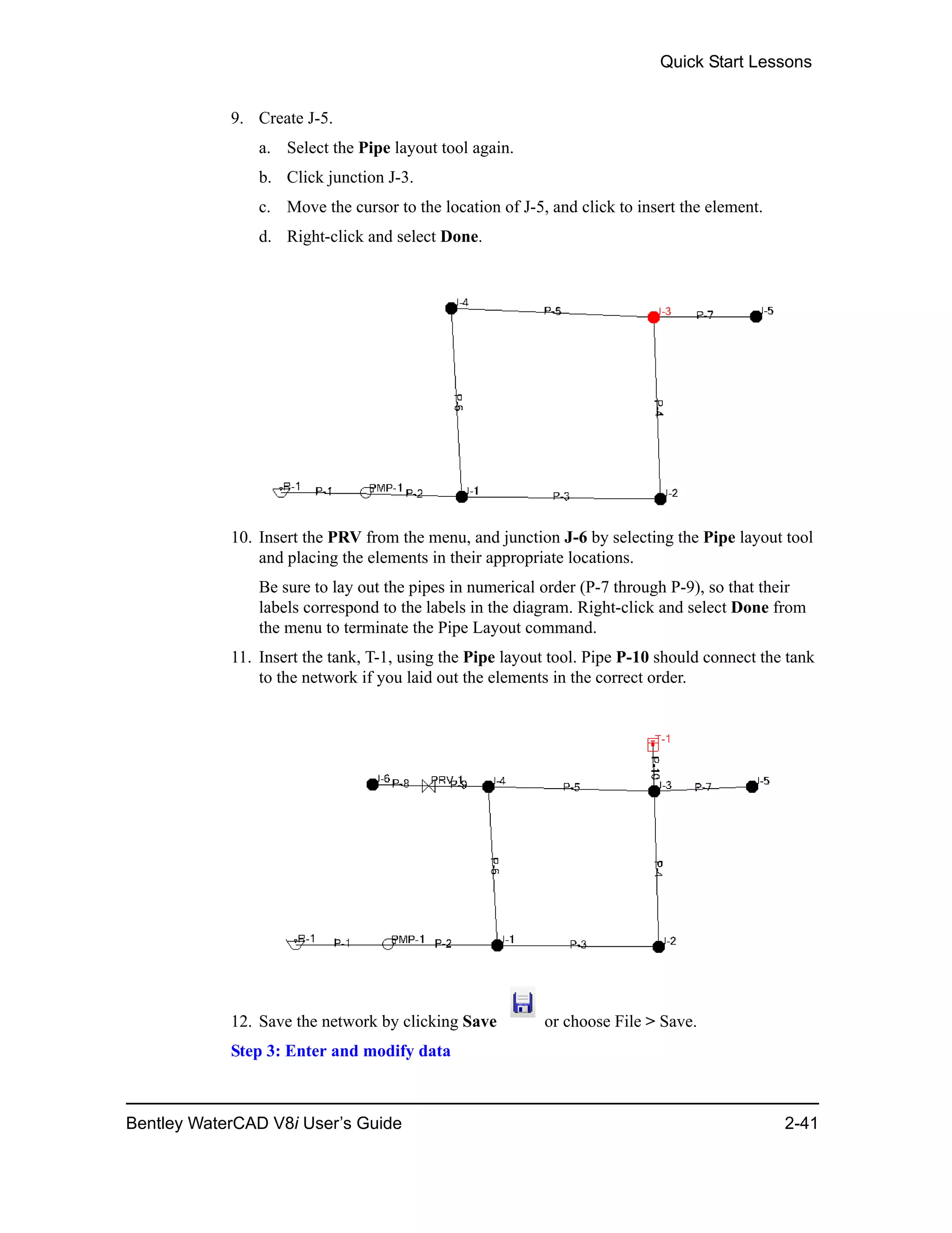 Quick Start Lessons
Bentley WaterCAD V8i User’s Guide 2-41
9. Create J-5.
a. Select the Pipe layout tool again.
b. Click junction J-3.
c. Move the cursor to the location of J-5, and click to insert the element.
d. Right-click and select Done.
10. Insert the PRV from the menu, and junction J-6 by selecting the Pipe layout tool
and placing the elements in their appropriate locations.
Be sure to lay out the pipes in numerical order (P-7 through P-9), so that their
labels correspond to the labels in the diagram. Right-click and select Done from
the menu to terminate the Pipe Layout command.
11. Insert the tank, T-1, using the Pipe layout tool. Pipe P-10 should connect the tank
to the network if you laid out the elements in the correct order.
12. Save the network by clicking Save or choose File > Save.
Step 3: Enter and modify data
 