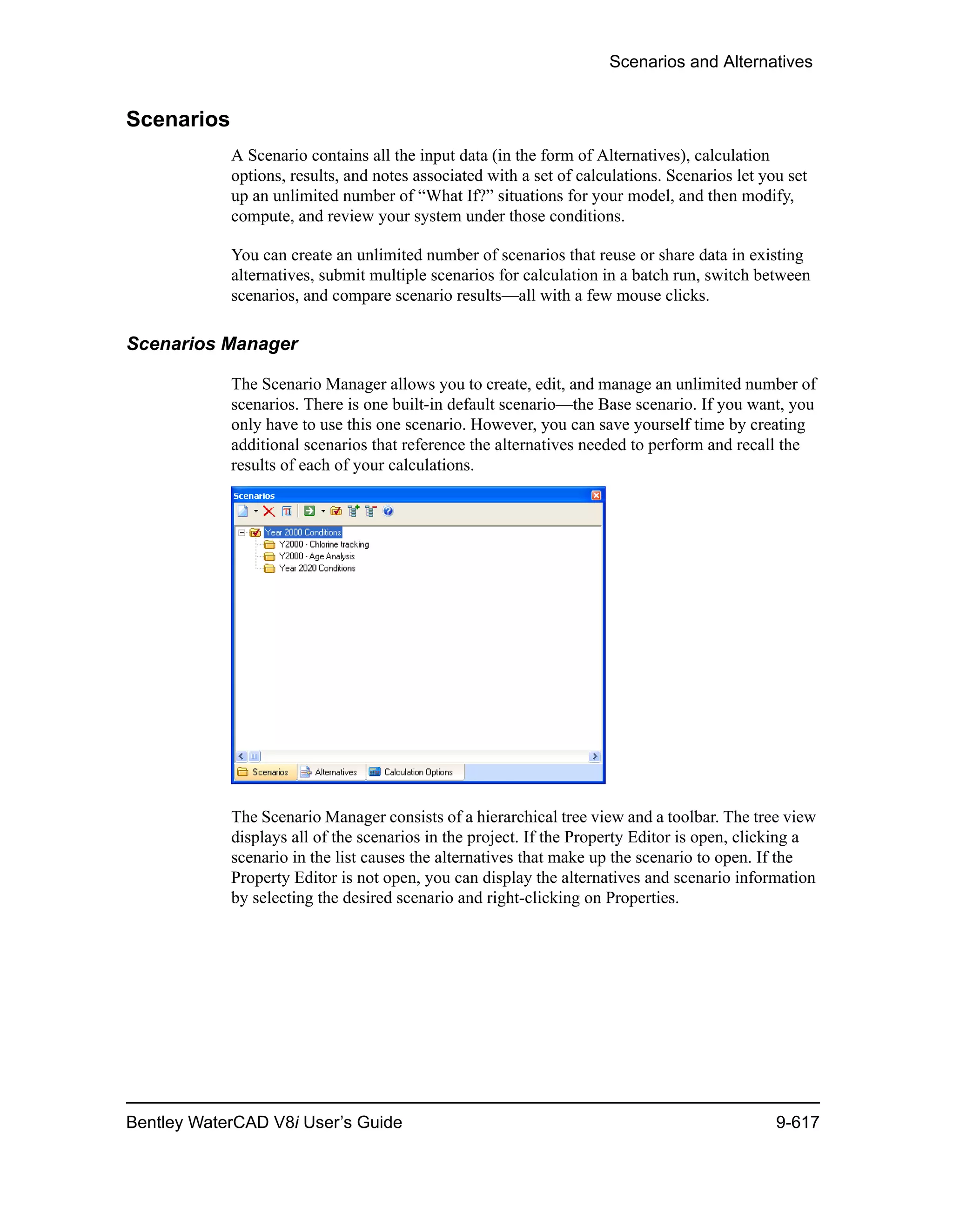 Scenarios and Alternatives
Bentley WaterCAD V8i User’s Guide 9-617
Scenarios
A Scenario contains all the input data (in the form of Alternatives), calculation
options, results, and notes associated with a set of calculations. Scenarios let you set
up an unlimited number of “What If?” situations for your model, and then modify,
compute, and review your system under those conditions.
You can create an unlimited number of scenarios that reuse or share data in existing
alternatives, submit multiple scenarios for calculation in a batch run, switch between
scenarios, and compare scenario results—all with a few mouse clicks.
Scenarios Manager
The Scenario Manager allows you to create, edit, and manage an unlimited number of
scenarios. There is one built-in default scenario—the Base scenario. If you want, you
only have to use this one scenario. However, you can save yourself time by creating
additional scenarios that reference the alternatives needed to perform and recall the
results of each of your calculations.
The Scenario Manager consists of a hierarchical tree view and a toolbar. The tree view
displays all of the scenarios in the project. If the Property Editor is open, clicking a
scenario in the list causes the alternatives that make up the scenario to open. If the
Property Editor is not open, you can display the alternatives and scenario information
by selecting the desired scenario and right-clicking on Properties.
 