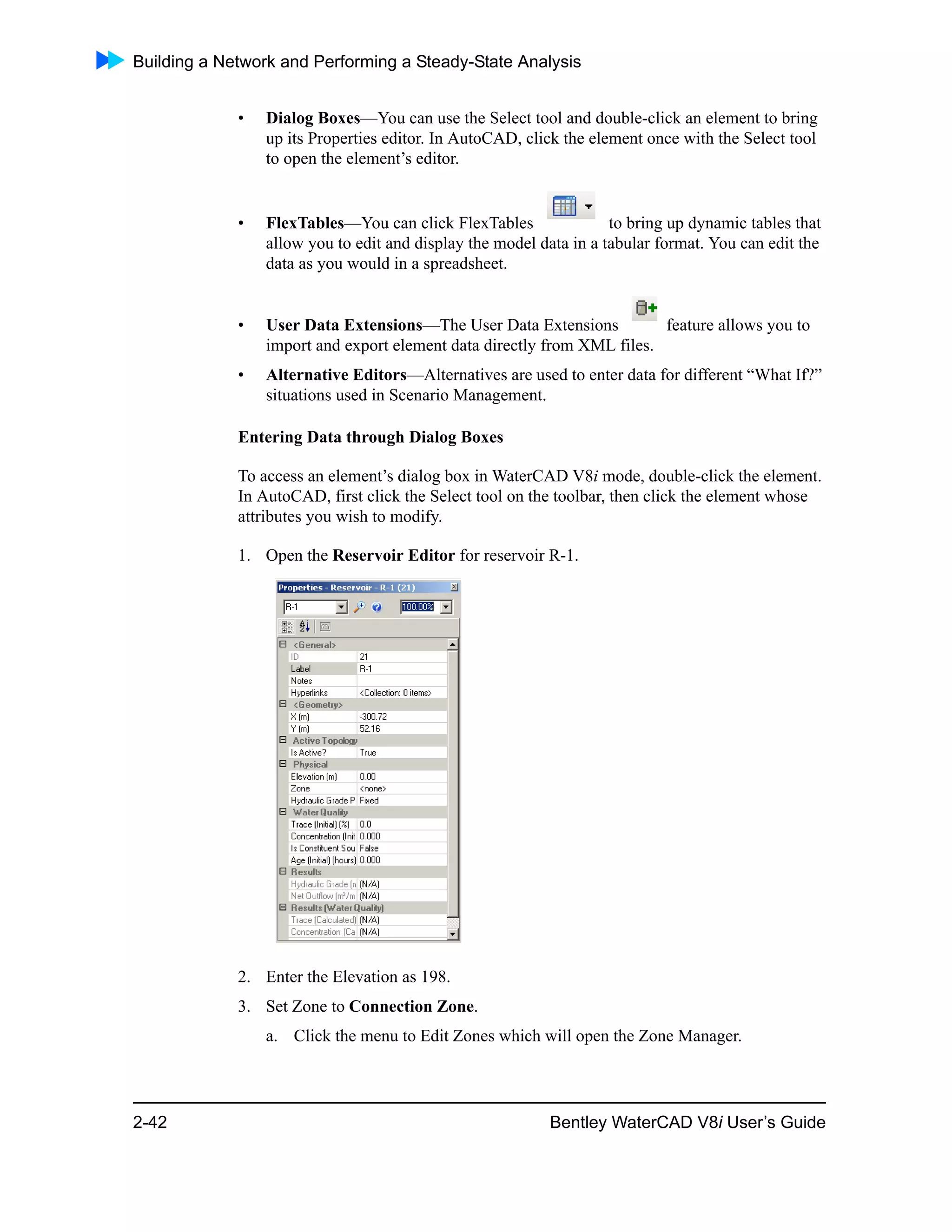 Building a Network and Performing a Steady-State Analysis
2-42 Bentley WaterCAD V8i User’s Guide
• Dialog Boxes—You can use the Select tool and double-click an element to bring
up its Properties editor. In AutoCAD, click the element once with the Select tool
to open the element’s editor.
• FlexTables—You can click FlexTables to bring up dynamic tables that
allow you to edit and display the model data in a tabular format. You can edit the
data as you would in a spreadsheet.
• User Data Extensions—The User Data Extensions feature allows you to
import and export element data directly from XML files.
• Alternative Editors—Alternatives are used to enter data for different “What If?”
situations used in Scenario Management.
Entering Data through Dialog Boxes
To access an element’s dialog box in WaterCAD V8i mode, double-click the element.
In AutoCAD, first click the Select tool on the toolbar, then click the element whose
attributes you wish to modify.
1. Open the Reservoir Editor for reservoir R-1.
2. Enter the Elevation as 198.
3. Set Zone to Connection Zone.
a. Click the menu to Edit Zones which will open the Zone Manager.
 