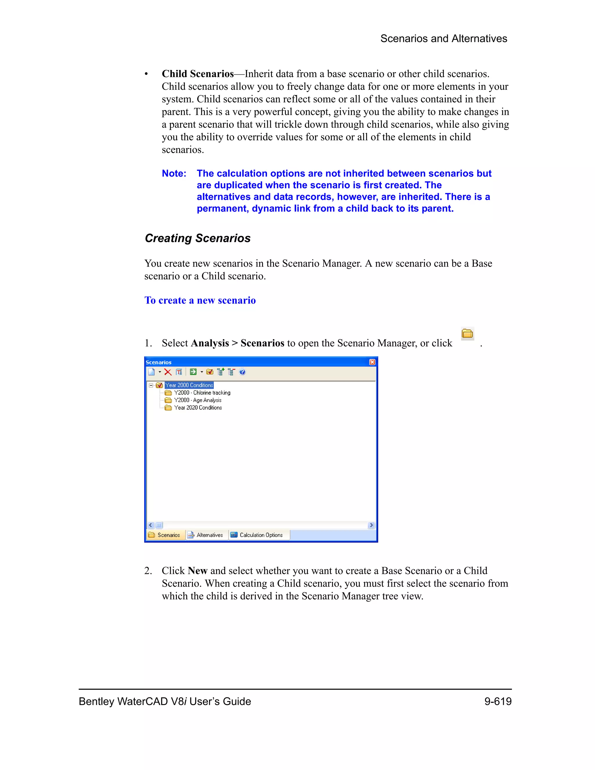 Scenarios and Alternatives
Bentley WaterCAD V8i User’s Guide 9-619
• Child Scenarios—Inherit data from a base scenario or other child scenarios.
Child scenarios allow you to freely change data for one or more elements in your
system. Child scenarios can reflect some or all of the values contained in their
parent. This is a very powerful concept, giving you the ability to make changes in
a parent scenario that will trickle down through child scenarios, while also giving
you the ability to override values for some or all of the elements in child
scenarios.
Note: The calculation options are not inherited between scenarios but
are duplicated when the scenario is first created. The
alternatives and data records, however, are inherited. There is a
permanent, dynamic link from a child back to its parent.
Creating Scenarios
You create new scenarios in the Scenario Manager. A new scenario can be a Base
scenario or a Child scenario.
To create a new scenario
1. Select Analysis > Scenarios to open the Scenario Manager, or click .
2. Click New and select whether you want to create a Base Scenario or a Child
Scenario. When creating a Child scenario, you must first select the scenario from
which the child is derived in the Scenario Manager tree view.
 
