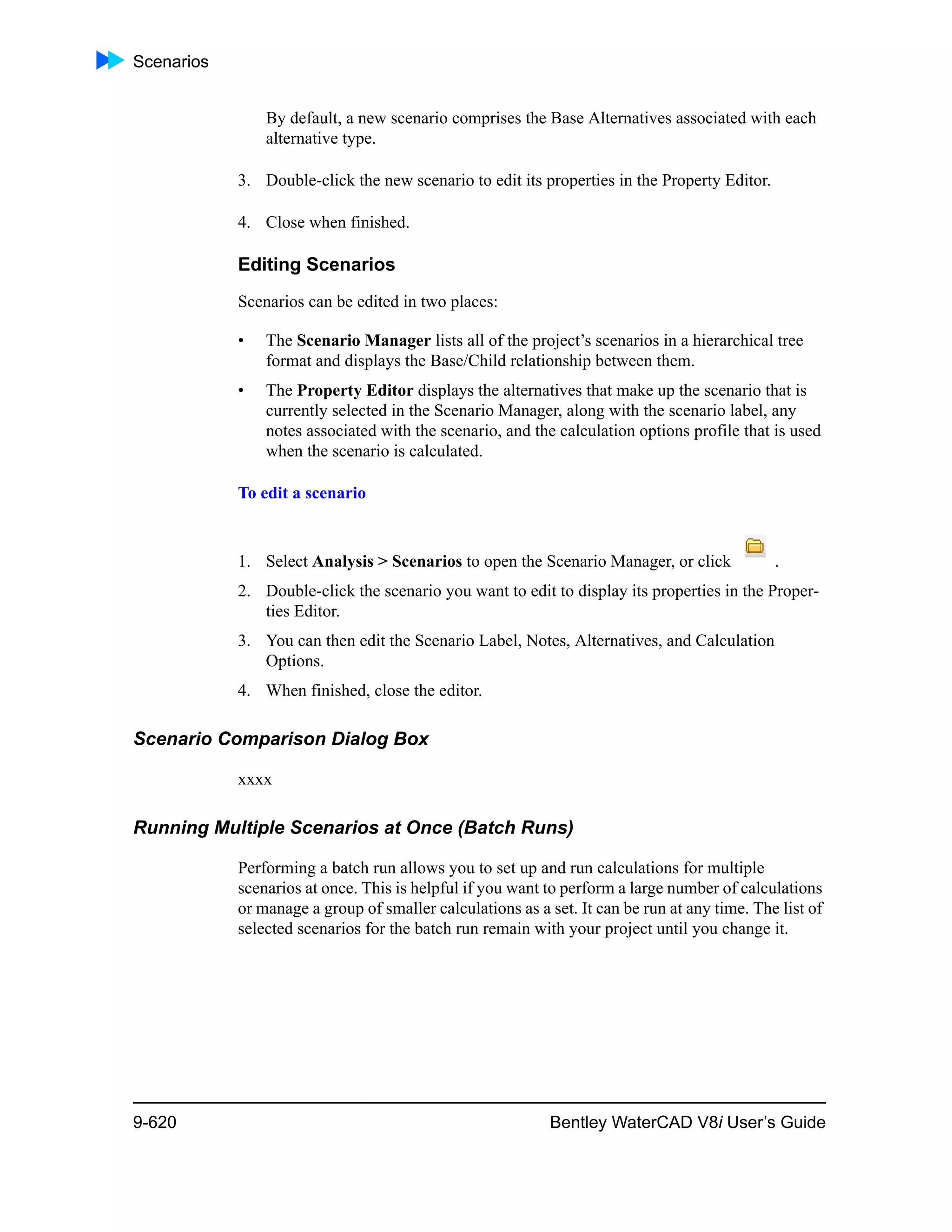 Scenarios
9-620 Bentley WaterCAD V8i User’s Guide
By default, a new scenario comprises the Base Alternatives associated with each
alternative type.
3. Double-click the new scenario to edit its properties in the Property Editor.
4. Close when finished.
Editing Scenarios
Scenarios can be edited in two places:
• The Scenario Manager lists all of the project’s scenarios in a hierarchical tree
format and displays the Base/Child relationship between them.
• The Property Editor displays the alternatives that make up the scenario that is
currently selected in the Scenario Manager, along with the scenario label, any
notes associated with the scenario, and the calculation options profile that is used
when the scenario is calculated.
To edit a scenario
1. Select Analysis > Scenarios to open the Scenario Manager, or click .
2. Double-click the scenario you want to edit to display its properties in the Proper-
ties Editor.
3. You can then edit the Scenario Label, Notes, Alternatives, and Calculation
Options.
4. When finished, close the editor.
Scenario Comparison Dialog Box
xxxx
Running Multiple Scenarios at Once (Batch Runs)
Performing a batch run allows you to set up and run calculations for multiple
scenarios at once. This is helpful if you want to perform a large number of calculations
or manage a group of smaller calculations as a set. It can be run at any time. The list of
selected scenarios for the batch run remain with your project until you change it.
 