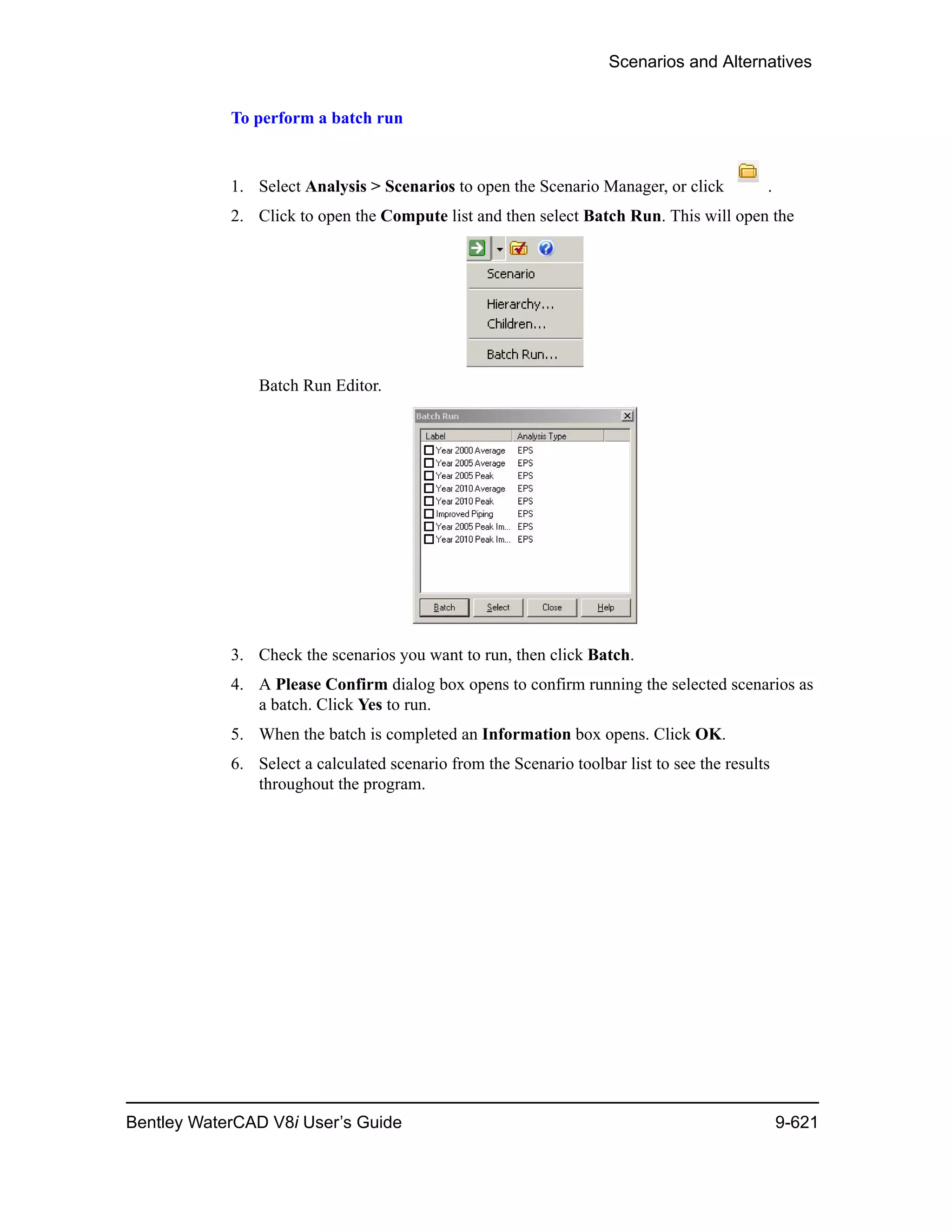 Scenarios and Alternatives
Bentley WaterCAD V8i User’s Guide 9-621
To perform a batch run
1. Select Analysis > Scenarios to open the Scenario Manager, or click .
2. Click to open the Compute list and then select Batch Run. This will open the
Batch Run Editor.
3. Check the scenarios you want to run, then click Batch.
4. A Please Confirm dialog box opens to confirm running the selected scenarios as
a batch. Click Yes to run.
5. When the batch is completed an Information box opens. Click OK.
6. Select a calculated scenario from the Scenario toolbar list to see the results
throughout the program.
 