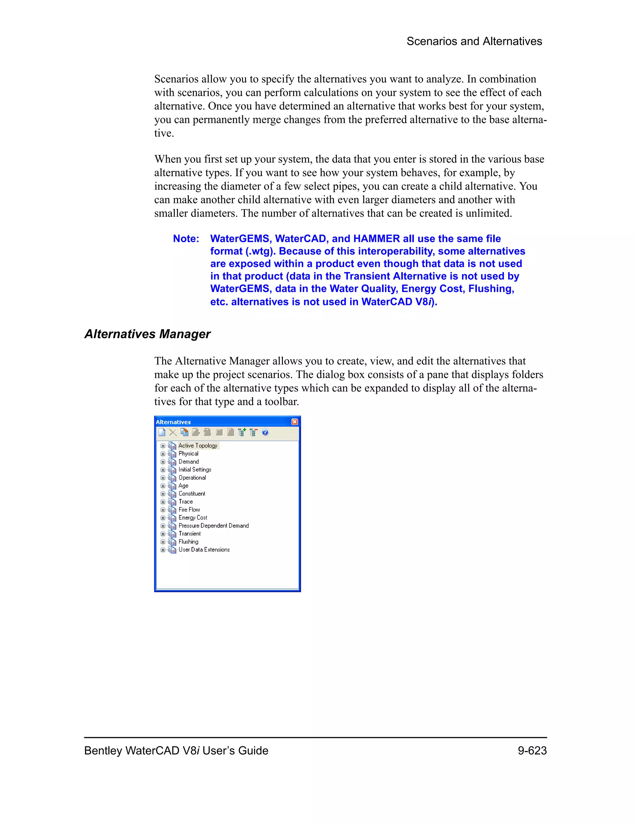 Scenarios and Alternatives
Bentley WaterCAD V8i User’s Guide 9-623
Scenarios allow you to specify the alternatives you want to analyze. In combination
with scenarios, you can perform calculations on your system to see the effect of each
alternative. Once you have determined an alternative that works best for your system,
you can permanently merge changes from the preferred alternative to the base alterna-
tive.
When you first set up your system, the data that you enter is stored in the various base
alternative types. If you want to see how your system behaves, for example, by
increasing the diameter of a few select pipes, you can create a child alternative. You
can make another child alternative with even larger diameters and another with
smaller diameters. The number of alternatives that can be created is unlimited.
Note: WaterGEMS, WaterCAD, and HAMMER all use the same file
format (.wtg). Because of this interoperability, some alternatives
are exposed within a product even though that data is not used
in that product (data in the Transient Alternative is not used by
WaterGEMS, data in the Water Quality, Energy Cost, Flushing,
etc. alternatives is not used in WaterCAD V8i).
Alternatives Manager
The Alternative Manager allows you to create, view, and edit the alternatives that
make up the project scenarios. The dialog box consists of a pane that displays folders
for each of the alternative types which can be expanded to display all of the alterna-
tives for that type and a toolbar.
 