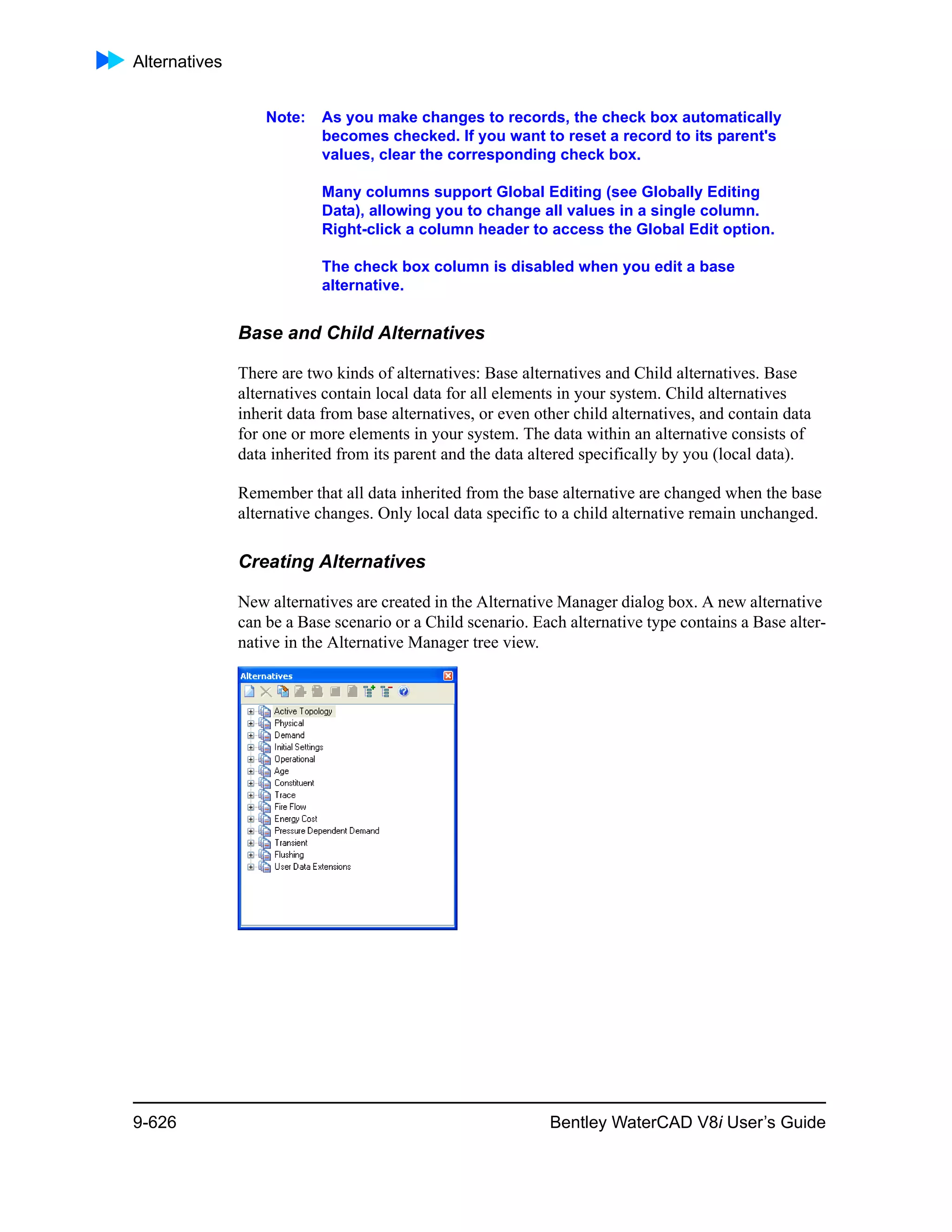 Alternatives
9-626 Bentley WaterCAD V8i User’s Guide
Note: As you make changes to records, the check box automatically
becomes checked. If you want to reset a record to its parent's
values, clear the corresponding check box.
Many columns support Global Editing (see Globally Editing
Data), allowing you to change all values in a single column.
Right-click a column header to access the Global Edit option.
The check box column is disabled when you edit a base
alternative.
Base and Child Alternatives
There are two kinds of alternatives: Base alternatives and Child alternatives. Base
alternatives contain local data for all elements in your system. Child alternatives
inherit data from base alternatives, or even other child alternatives, and contain data
for one or more elements in your system. The data within an alternative consists of
data inherited from its parent and the data altered specifically by you (local data).
Remember that all data inherited from the base alternative are changed when the base
alternative changes. Only local data specific to a child alternative remain unchanged.
Creating Alternatives
New alternatives are created in the Alternative Manager dialog box. A new alternative
can be a Base scenario or a Child scenario. Each alternative type contains a Base alter-
native in the Alternative Manager tree view.
 