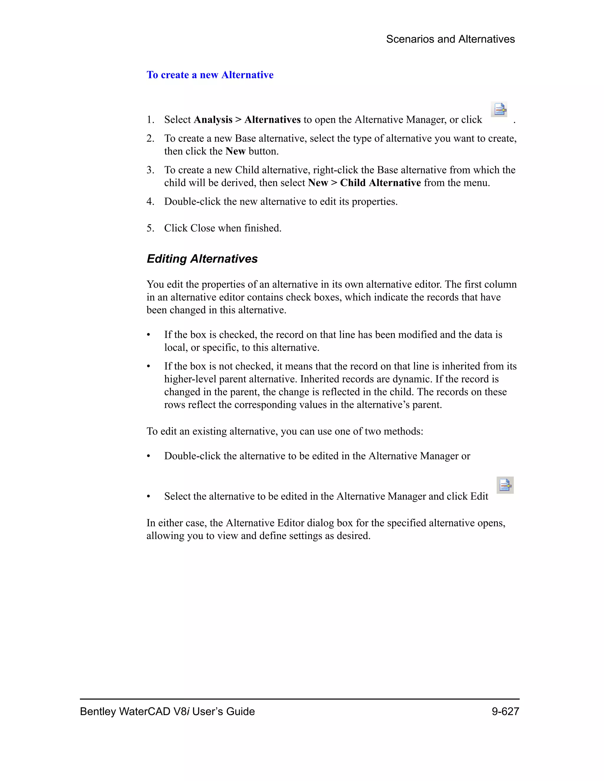 Scenarios and Alternatives
Bentley WaterCAD V8i User’s Guide 9-627
To create a new Alternative
1. Select Analysis > Alternatives to open the Alternative Manager, or click .
2. To create a new Base alternative, select the type of alternative you want to create,
then click the New button.
3. To create a new Child alternative, right-click the Base alternative from which the
child will be derived, then select New > Child Alternative from the menu.
4. Double-click the new alternative to edit its properties.
5. Click Close when finished.
Editing Alternatives
You edit the properties of an alternative in its own alternative editor. The first column
in an alternative editor contains check boxes, which indicate the records that have
been changed in this alternative.
• If the box is checked, the record on that line has been modified and the data is
local, or specific, to this alternative.
• If the box is not checked, it means that the record on that line is inherited from its
higher-level parent alternative. Inherited records are dynamic. If the record is
changed in the parent, the change is reflected in the child. The records on these
rows reflect the corresponding values in the alternative’s parent.
To edit an existing alternative, you can use one of two methods:
• Double-click the alternative to be edited in the Alternative Manager or
• Select the alternative to be edited in the Alternative Manager and click Edit
In either case, the Alternative Editor dialog box for the specified alternative opens,
allowing you to view and define settings as desired.
 