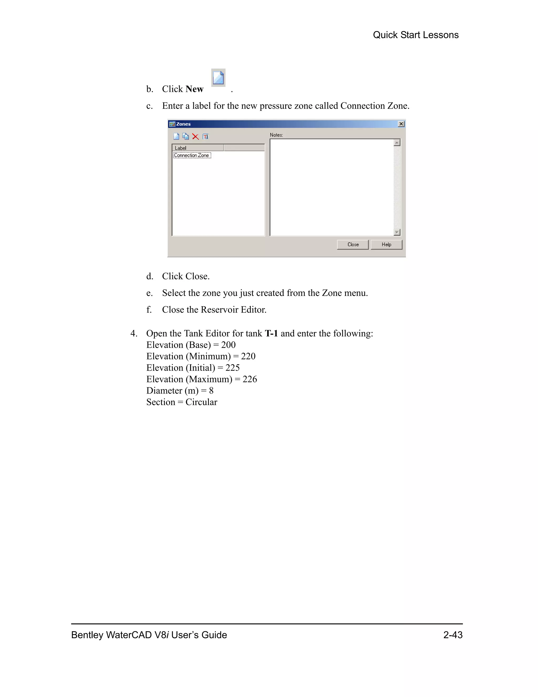 Quick Start Lessons
Bentley WaterCAD V8i User’s Guide 2-43
b. Click New .
c. Enter a label for the new pressure zone called Connection Zone.
d. Click Close.
e. Select the zone you just created from the Zone menu.
f. Close the Reservoir Editor.
4. Open the Tank Editor for tank T-1 and enter the following:
Elevation (Base) = 200
Elevation (Minimum) = 220
Elevation (Initial) = 225
Elevation (Maximum) = 226
Diameter (m) = 8
Section = Circular
 