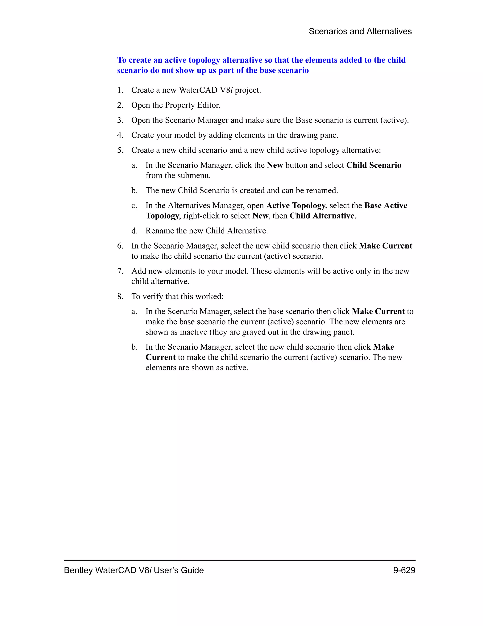 Scenarios and Alternatives
Bentley WaterCAD V8i User’s Guide 9-629
To create an active topology alternative so that the elements added to the child
scenario do not show up as part of the base scenario
1. Create a new WaterCAD V8i project.
2. Open the Property Editor.
3. Open the Scenario Manager and make sure the Base scenario is current (active).
4. Create your model by adding elements in the drawing pane.
5. Create a new child scenario and a new child active topology alternative:
a. In the Scenario Manager, click the New button and select Child Scenario
from the submenu.
b. The new Child Scenario is created and can be renamed.
c. In the Alternatives Manager, open Active Topology, select the Base Active
Topology, right-click to select New, then Child Alternative.
d. Rename the new Child Alternative.
6. In the Scenario Manager, select the new child scenario then click Make Current
to make the child scenario the current (active) scenario.
7. Add new elements to your model. These elements will be active only in the new
child alternative.
8. To verify that this worked:
a. In the Scenario Manager, select the base scenario then click Make Current to
make the base scenario the current (active) scenario. The new elements are
shown as inactive (they are grayed out in the drawing pane).
b. In the Scenario Manager, select the new child scenario then click Make
Current to make the child scenario the current (active) scenario. The new
elements are shown as active.
 