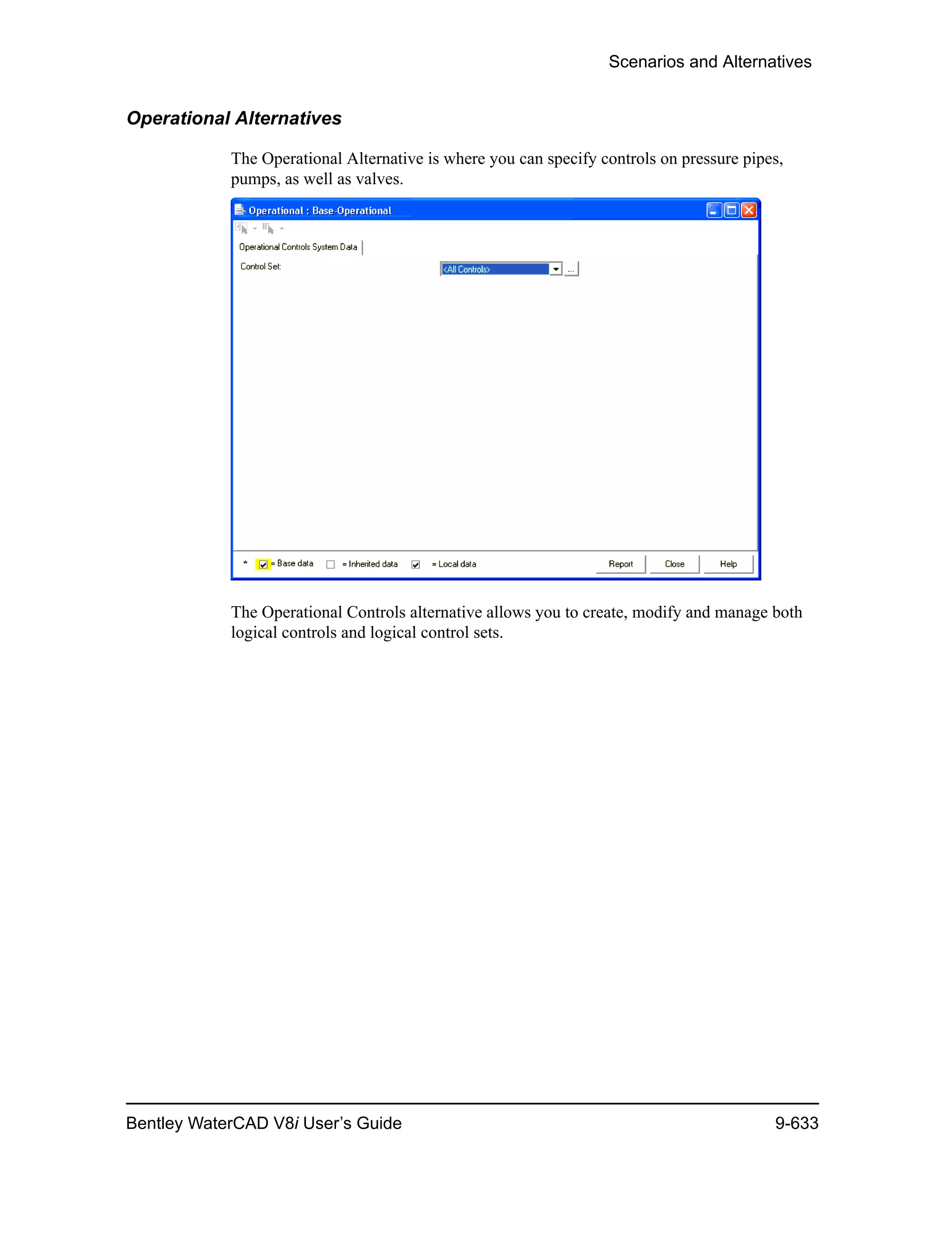 Scenarios and Alternatives
Bentley WaterCAD V8i User’s Guide 9-633
Operational Alternatives
The Operational Alternative is where you can specify controls on pressure pipes,
pumps, as well as valves.
The Operational Controls alternative allows you to create, modify and manage both
logical controls and logical control sets.
 