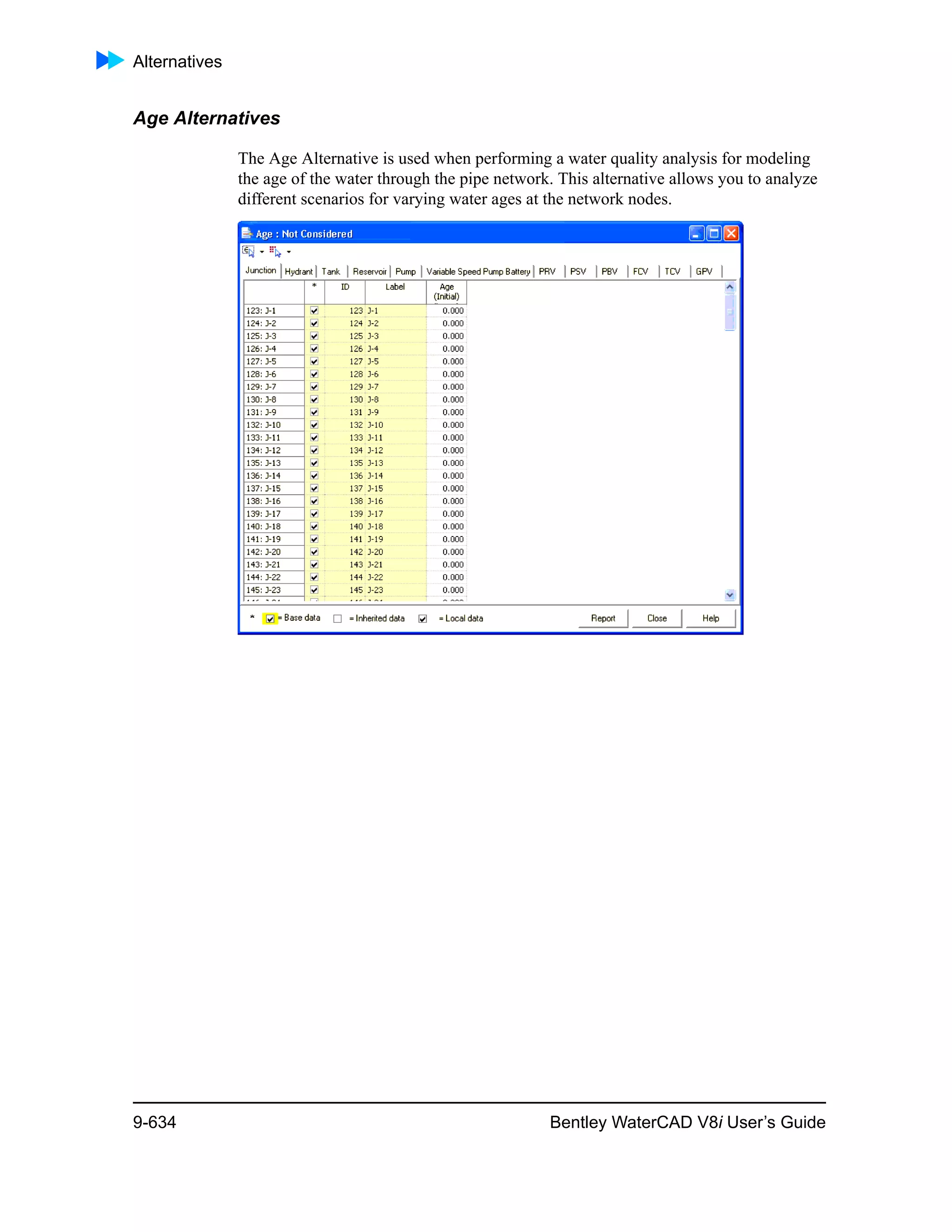Alternatives
9-634 Bentley WaterCAD V8i User’s Guide
Age Alternatives
The Age Alternative is used when performing a water quality analysis for modeling
the age of the water through the pipe network. This alternative allows you to analyze
different scenarios for varying water ages at the network nodes.
 