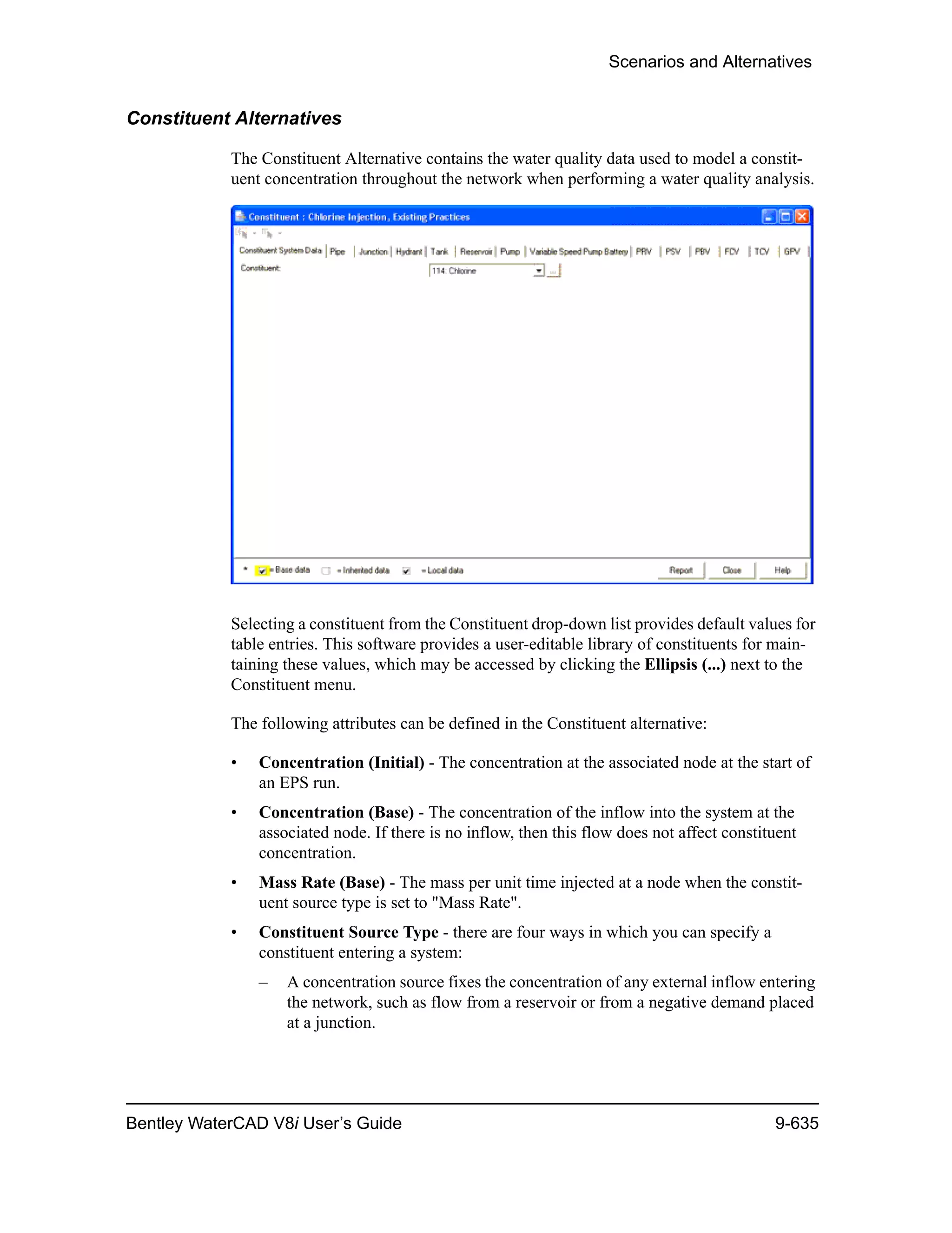 Scenarios and Alternatives
Bentley WaterCAD V8i User’s Guide 9-635
Constituent Alternatives
The Constituent Alternative contains the water quality data used to model a constit-
uent concentration throughout the network when performing a water quality analysis.
Selecting a constituent from the Constituent drop-down list provides default values for
table entries. This software provides a user-editable library of constituents for main-
taining these values, which may be accessed by clicking the Ellipsis (...) next to the
Constituent menu.
The following attributes can be defined in the Constituent alternative:
• Concentration (Initial) - The concentration at the associated node at the start of
an EPS run.
• Concentration (Base) - The concentration of the inflow into the system at the
associated node. If there is no inflow, then this flow does not affect constituent
concentration.
• Mass Rate (Base) - The mass per unit time injected at a node when the constit-
uent source type is set to "Mass Rate".
• Constituent Source Type - there are four ways in which you can specify a
constituent entering a system:
– A concentration source fixes the concentration of any external inflow entering
the network, such as flow from a reservoir or from a negative demand placed
at a junction.
 