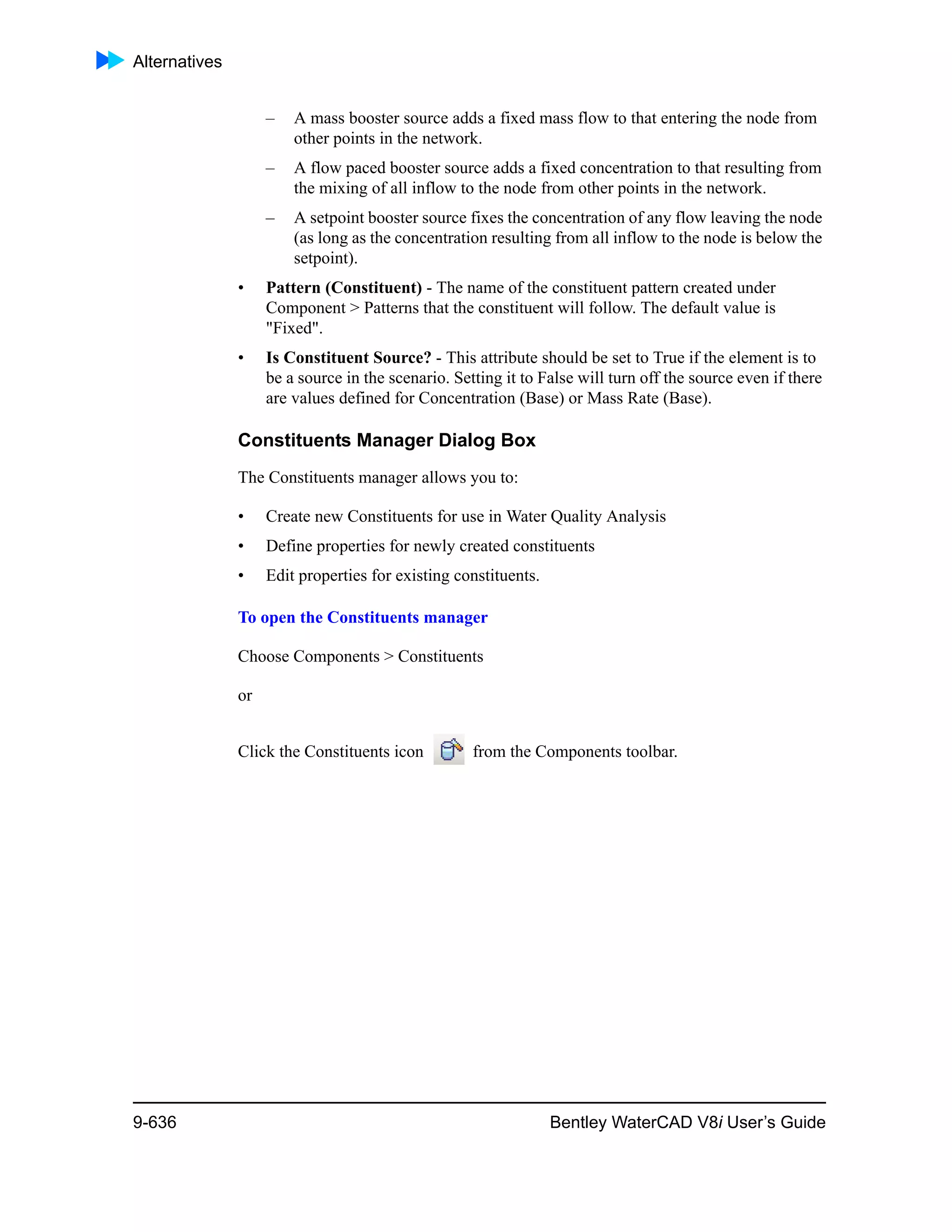 Alternatives
9-636 Bentley WaterCAD V8i User’s Guide
– A mass booster source adds a fixed mass flow to that entering the node from
other points in the network.
– A flow paced booster source adds a fixed concentration to that resulting from
the mixing of all inflow to the node from other points in the network.
– A setpoint booster source fixes the concentration of any flow leaving the node
(as long as the concentration resulting from all inflow to the node is below the
setpoint).
• Pattern (Constituent) - The name of the constituent pattern created under
Component > Patterns that the constituent will follow. The default value is
"Fixed".
• Is Constituent Source? - This attribute should be set to True if the element is to
be a source in the scenario. Setting it to False will turn off the source even if there
are values defined for Concentration (Base) or Mass Rate (Base).
Constituents Manager Dialog Box
The Constituents manager allows you to:
• Create new Constituents for use in Water Quality Analysis
• Define properties for newly created constituents
• Edit properties for existing constituents.
To open the Constituents manager
Choose Components > Constituents
or
Click the Constituents icon from the Components toolbar.
 