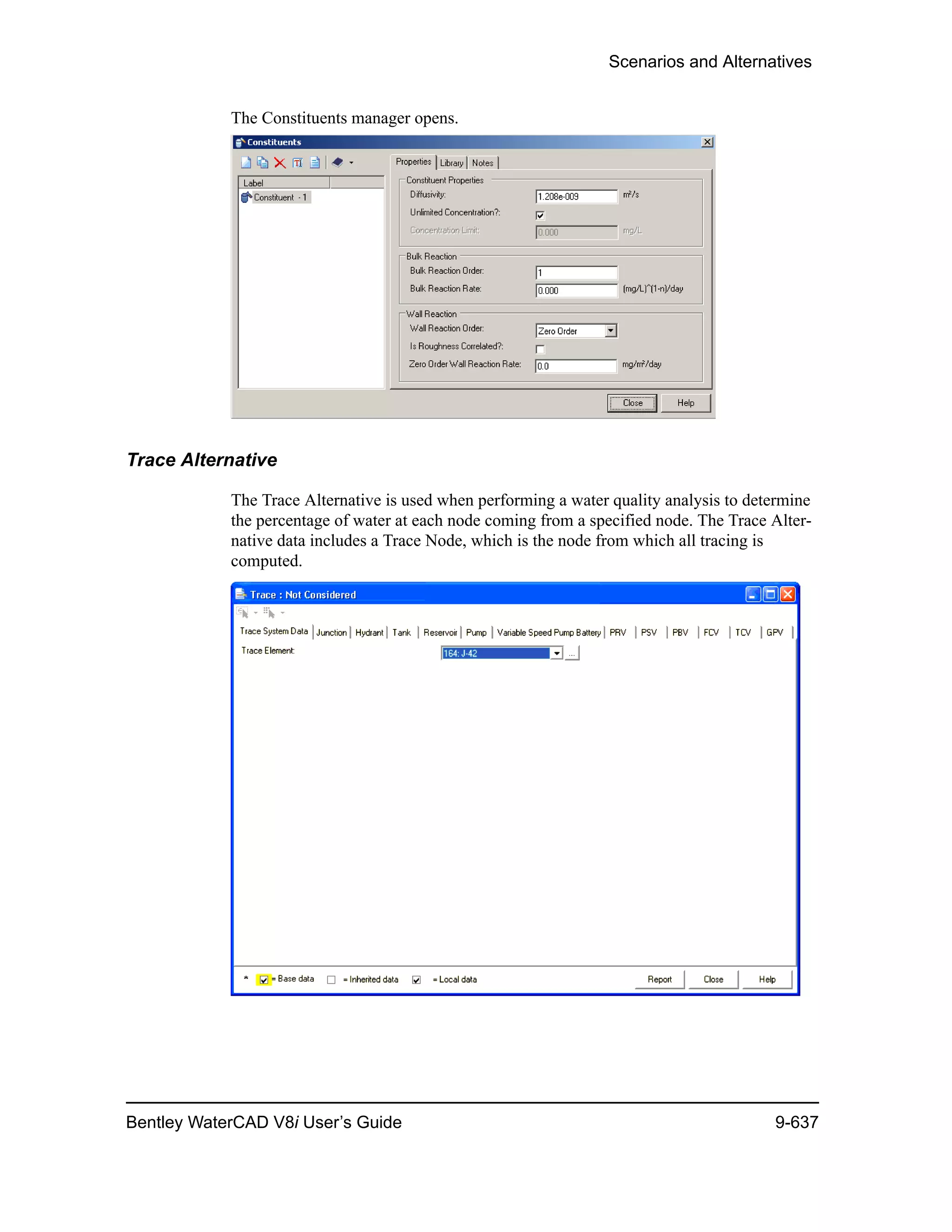 Scenarios and Alternatives
Bentley WaterCAD V8i User’s Guide 9-637
The Constituents manager opens.
Trace Alternative
The Trace Alternative is used when performing a water quality analysis to determine
the percentage of water at each node coming from a specified node. The Trace Alter-
native data includes a Trace Node, which is the node from which all tracing is
computed.
 