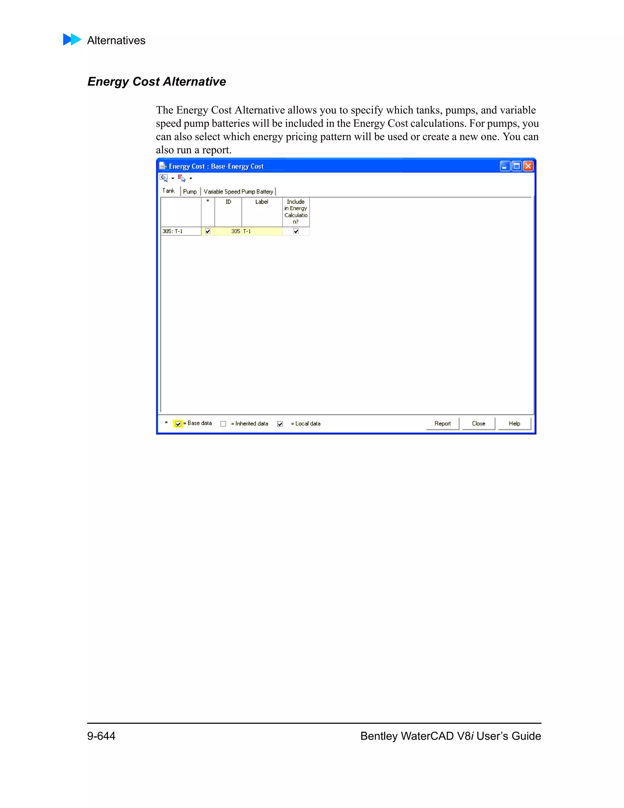 Alternatives
9-644 Bentley WaterCAD V8i User’s Guide
Energy Cost Alternative
The Energy Cost Alternative allows you to specify which tanks, pumps, and variable
speed pump batteries will be included in the Energy Cost calculations. For pumps, you
can also select which energy pricing pattern will be used or create a new one. You can
also run a report.
 
