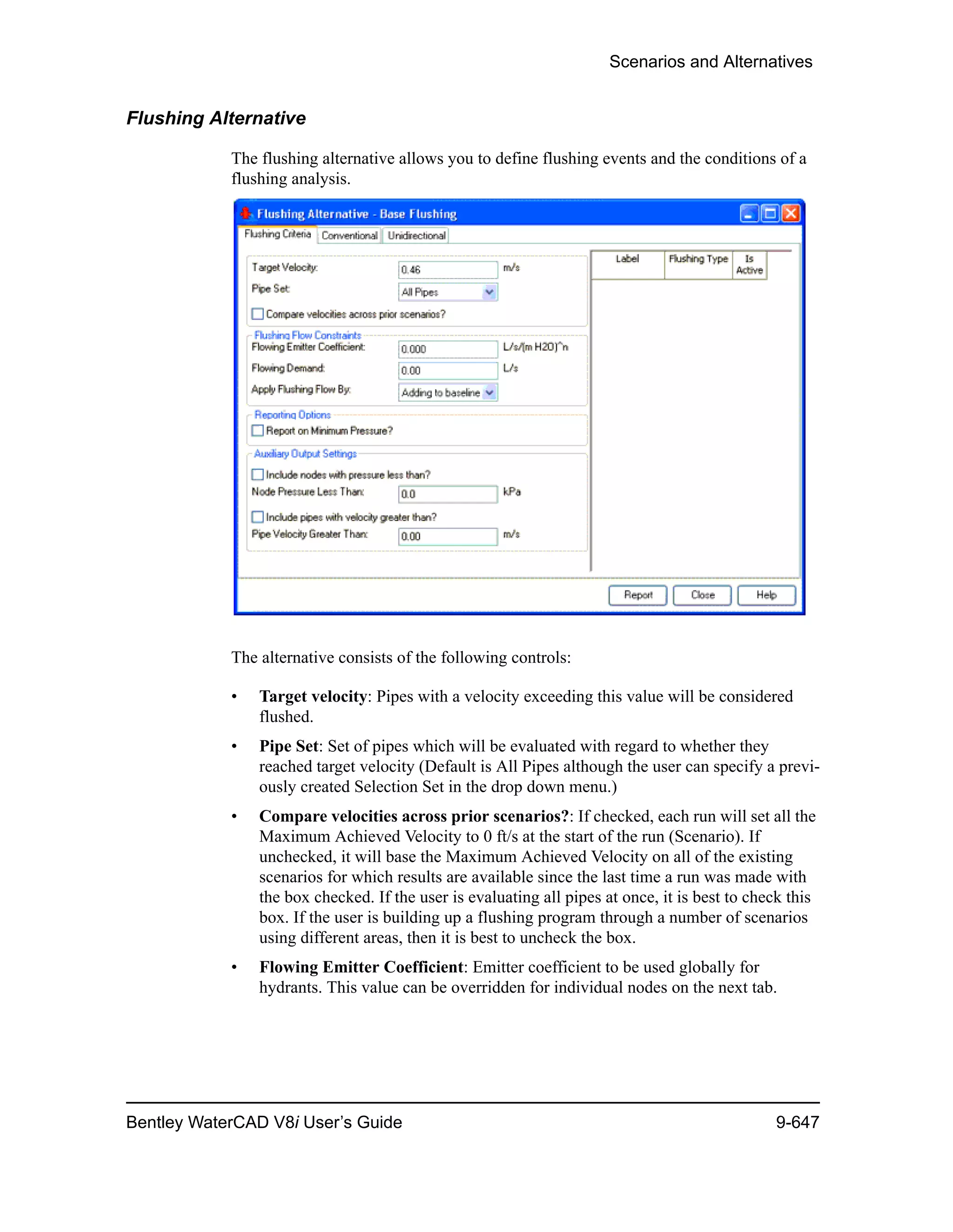 Scenarios and Alternatives
Bentley WaterCAD V8i User’s Guide 9-647
Flushing Alternative
The flushing alternative allows you to define flushing events and the conditions of a
flushing analysis.
The alternative consists of the following controls:
• Target velocity: Pipes with a velocity exceeding this value will be considered
flushed.
• Pipe Set: Set of pipes which will be evaluated with regard to whether they
reached target velocity (Default is All Pipes although the user can specify a previ-
ously created Selection Set in the drop down menu.)
• Compare velocities across prior scenarios?: If checked, each run will set all the
Maximum Achieved Velocity to 0 ft/s at the start of the run (Scenario). If
unchecked, it will base the Maximum Achieved Velocity on all of the existing
scenarios for which results are available since the last time a run was made with
the box checked. If the user is evaluating all pipes at once, it is best to check this
box. If the user is building up a flushing program through a number of scenarios
using different areas, then it is best to uncheck the box.
• Flowing Emitter Coefficient: Emitter coefficient to be used globally for
hydrants. This value can be overridden for individual nodes on the next tab.
 