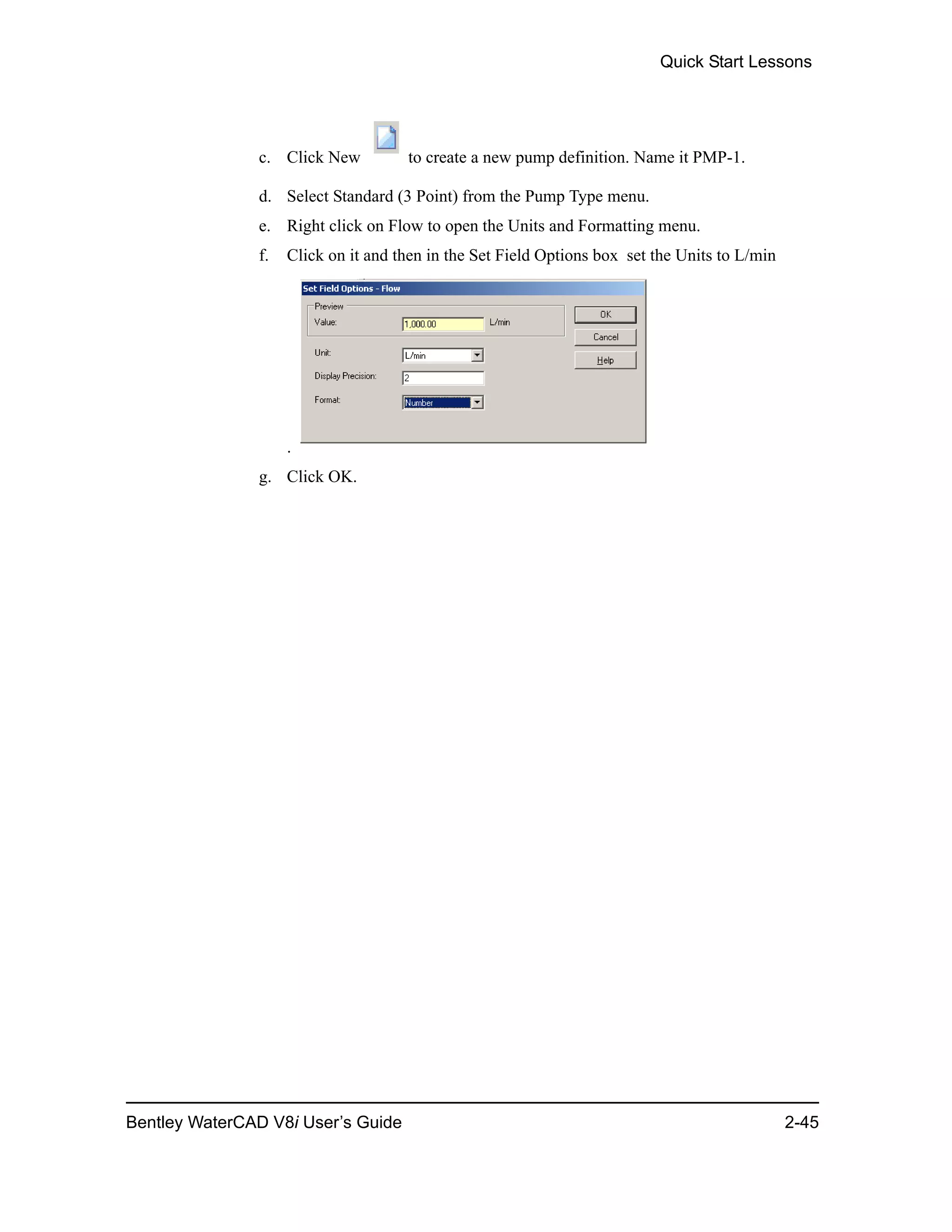 Quick Start Lessons
Bentley WaterCAD V8i User’s Guide 2-45
c. Click New to create a new pump definition. Name it PMP-1.
d. Select Standard (3 Point) from the Pump Type menu.
e. Right click on Flow to open the Units and Formatting menu.
f. Click on it and then in the Set Field Options box set the Units to L/min
.
g. Click OK.
 