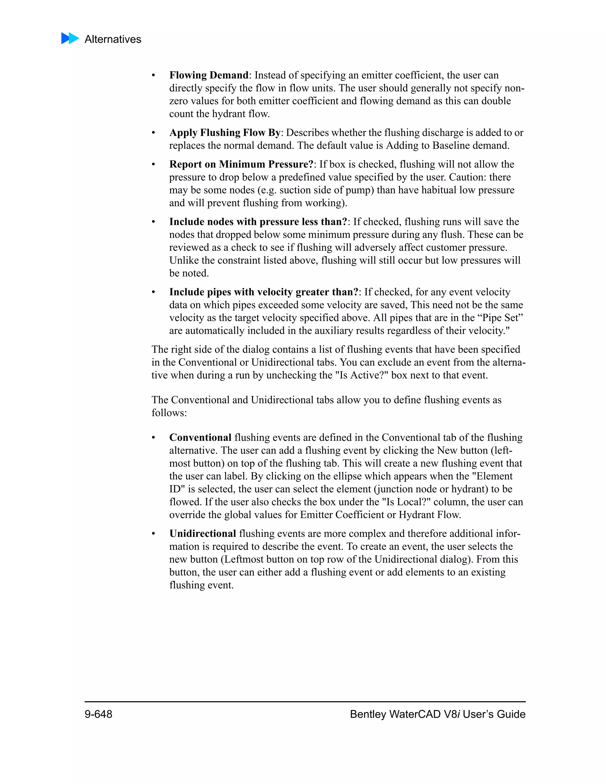 Alternatives
9-648 Bentley WaterCAD V8i User’s Guide
• Flowing Demand: Instead of specifying an emitter coefficient, the user can
directly specify the flow in flow units. The user should generally not specify non-
zero values for both emitter coefficient and flowing demand as this can double
count the hydrant flow.
• Apply Flushing Flow By: Describes whether the flushing discharge is added to or
replaces the normal demand. The default value is Adding to Baseline demand.
• Report on Minimum Pressure?: If box is checked, flushing will not allow the
pressure to drop below a predefined value specified by the user. Caution: there
may be some nodes (e.g. suction side of pump) than have habitual low pressure
and will prevent flushing from working).
• Include nodes with pressure less than?: If checked, flushing runs will save the
nodes that dropped below some minimum pressure during any flush. These can be
reviewed as a check to see if flushing will adversely affect customer pressure.
Unlike the constraint listed above, flushing will still occur but low pressures will
be noted.
• Include pipes with velocity greater than?: If checked, for any event velocity
data on which pipes exceeded some velocity are saved, This need not be the same
velocity as the target velocity specified above. All pipes that are in the “Pipe Set”
are automatically included in the auxiliary results regardless of their velocity."
The right side of the dialog contains a list of flushing events that have been specified
in the Conventional or Unidirectional tabs. You can exclude an event from the alterna-
tive when during a run by unchecking the "Is Active?" box next to that event.
The Conventional and Unidirectional tabs allow you to define flushing events as
follows:
• Conventional flushing events are defined in the Conventional tab of the flushing
alternative. The user can add a flushing event by clicking the New button (left-
most button) on top of the flushing tab. This will create a new flushing event that
the user can label. By clicking on the ellipse which appears when the "Element
ID" is selected, the user can select the element (junction node or hydrant) to be
flowed. If the user also checks the box under the "Is Local?" column, the user can
override the global values for Emitter Coefficient or Hydrant Flow.
• Unidirectional flushing events are more complex and therefore additional infor-
mation is required to describe the event. To create an event, the user selects the
new button (Leftmost button on top row of the Unidirectional dialog). From this
button, the user can either add a flushing event or add elements to an existing
flushing event.
 