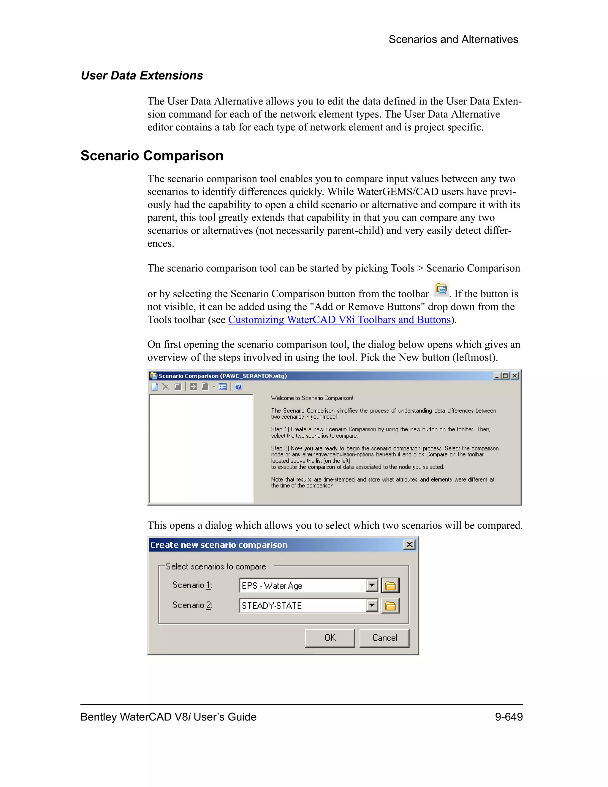Scenarios and Alternatives
Bentley WaterCAD V8i User’s Guide 9-649
User Data Extensions
The User Data Alternative allows you to edit the data defined in the User Data Exten-
sion command for each of the network element types. The User Data Alternative
editor contains a tab for each type of network element and is project specific.
Scenario Comparison
The scenario comparison tool enables you to compare input values between any two
scenarios to identify differences quickly. While WaterGEMS/CAD users have previ-
ously had the capability to open a child scenario or alternative and compare it with its
parent, this tool greatly extends that capability in that you can compare any two
scenarios or alternatives (not necessarily parent-child) and very easily detect differ-
ences.
The scenario comparison tool can be started by picking Tools > Scenario Comparison
or by selecting the Scenario Comparison button from the toolbar . If the button is
not visible, it can be added using the "Add or Remove Buttons" drop down from the
Tools toolbar (see Customizing WaterCAD V8i Toolbars and Buttons).
On first opening the scenario comparison tool, the dialog below opens which gives an
overview of the steps involved in using the tool. Pick the New button (leftmost).
This opens a dialog which allows you to select which two scenarios will be compared.
 